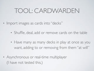 TOOL: CARDWARDEN 
• Import images as cards into “decks” 
• Shuffle, deal, add or remove cards on the table 
• Have many as many decks in play at once as you 
want, adding to or removing from them “at will” 
• Asynchronous or real-time multiplayer 
(I have not tested this.) 
 