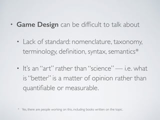 • Game Design can be difficult to talk about 
• Lack of standard: nomenclature, taxonomy, 
terminology, definition, syntax, semantics* 
• It’s an “art” rather than “science” — i.e. what 
is “better” is a matter of opinion rather than 
quantifiable or measurable. 
* Yes, there are people working on this, including books written on the topic. 
 