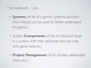 • Spreadsheets - Uses 
• Systems (A list of a game’s systems and how 
they interact can be used to better understand 
the game.) 
• System Components (A list of individual things 
in a system, with their attributes, this can help 
with game balance.) 
• Project Management (A list of tasks, deliverable 
dates, etc.) 
 