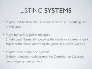 LISTING SYSTEMS 
• Maybe best to think of it as a brainstorm. List everything first, 
prune later. 
• Might be hard to pull them apart 
(That’s good! Generally speaking, the more your systems work 
together, the more interesting the game as a whole will be.) 
• Maybe there is only one system? 
(Initially I thought maybe games like Dominion or Canabalt 
were single system games.) 
 