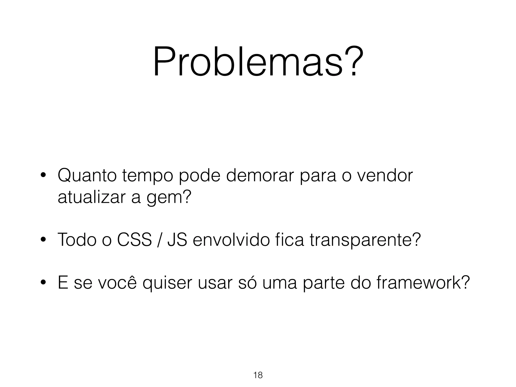 Problemas? 
• Quanto tempo pode demorar para o vendor 
atualizar a gem? 
• Todo o CSS / JS envolvido fica transparente? 
• E se você quiser usar só uma parte do framework? 
18 
 