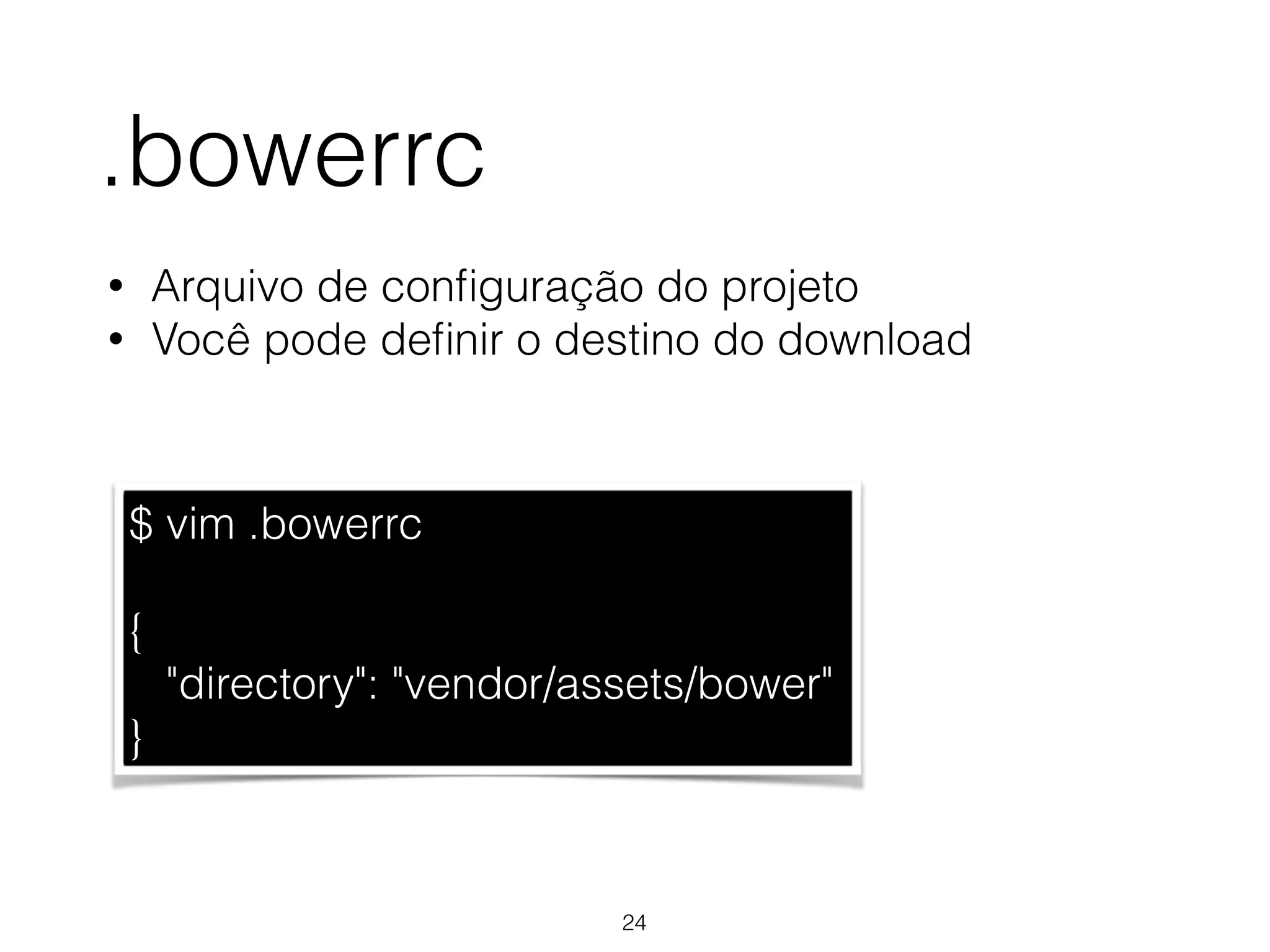 .bowerrc 
• Arquivo de configuração do projeto 
• Você pode definir o destino do download 
$ vim .bowerrc 
! 
{ 
"directory": "vendor/assets/bower" 
} 
24 
 