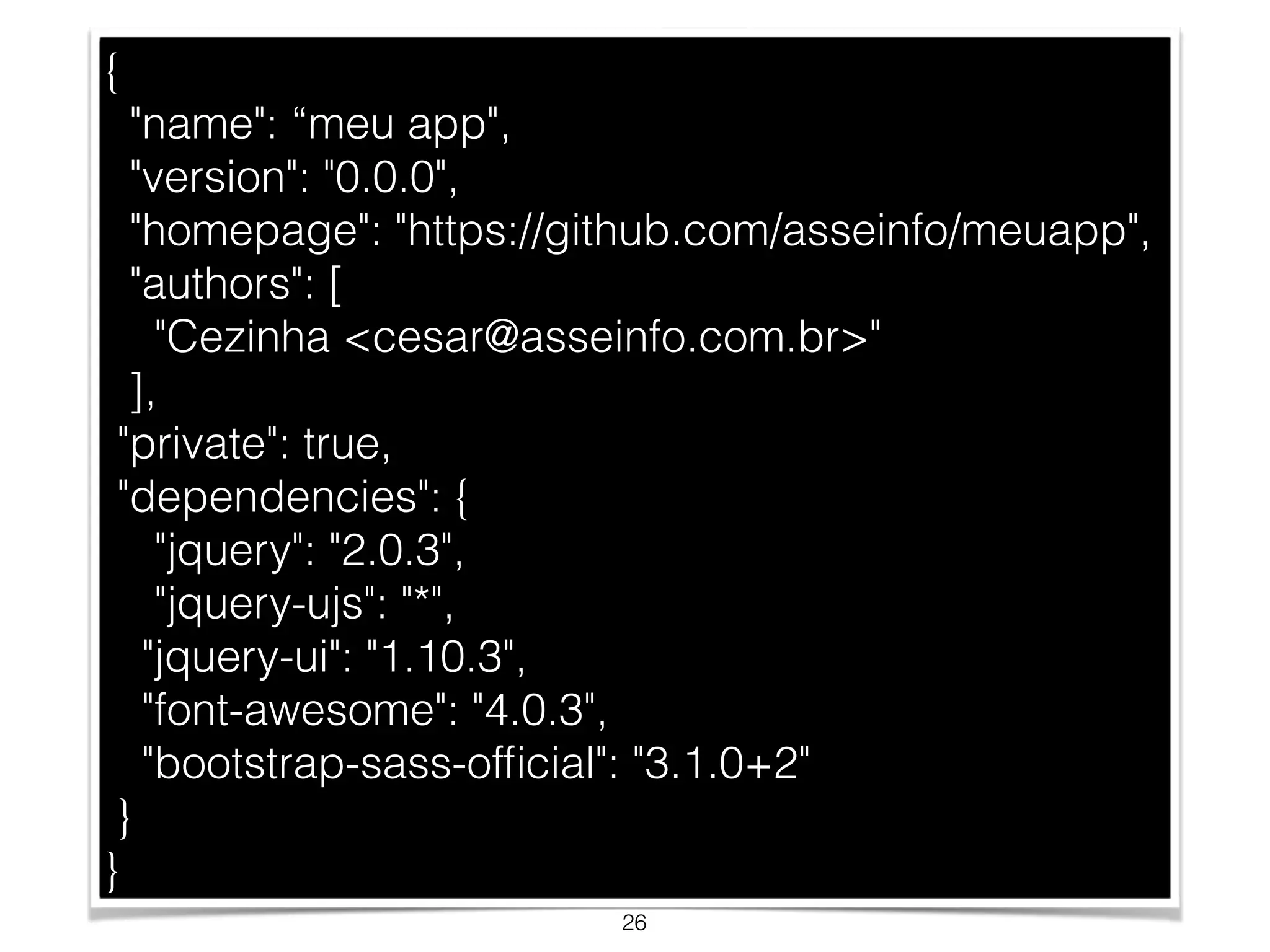 { 
"name": “meu app", 
"version": "0.0.0", 
"homepage": "https://github.com/asseinfo/meuapp", 
"authors": [ 
"Cezinha <cesar@asseinfo.com.br>" 
], 
"private": true, 
"dependencies": { 
"jquery": "2.0.3", 
"jquery-ujs": "*", 
"jquery-ui": "1.10.3", 
"font-awesome": "4.0.3", 
"bootstrap-sass-official": "3.1.0+2" 
} 
} 
26 
 