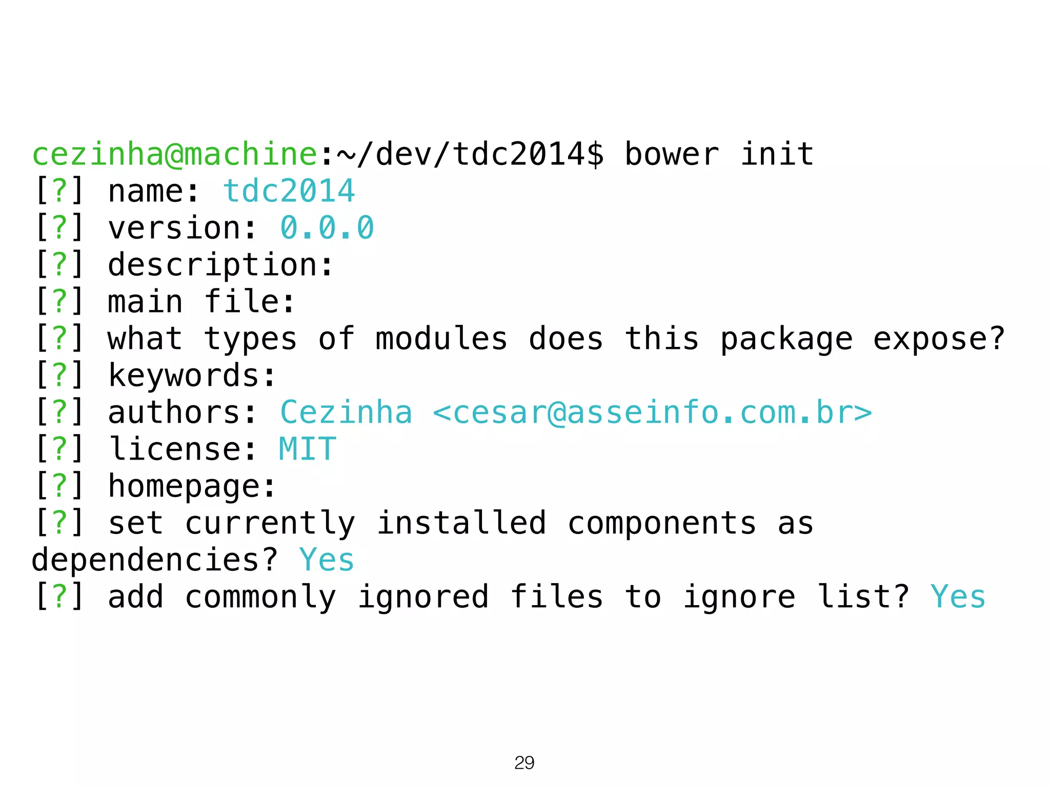 cezinha@machine:~/dev/tdc2014$ bower init 
[?] name: tdc2014 
[?] version: 0.0.0 
[?] description: 
[?] main file: 
[?] what types of modules does this package expose? 
[?] keywords: 
[?] authors: Cezinha <cesar@asseinfo.com.br> 
[?] license: MIT 
[?] homepage: 
[?] set currently installed components as 
dependencies? Yes 
[?] add commonly ignored files to ignore list? Yes 
29 
 