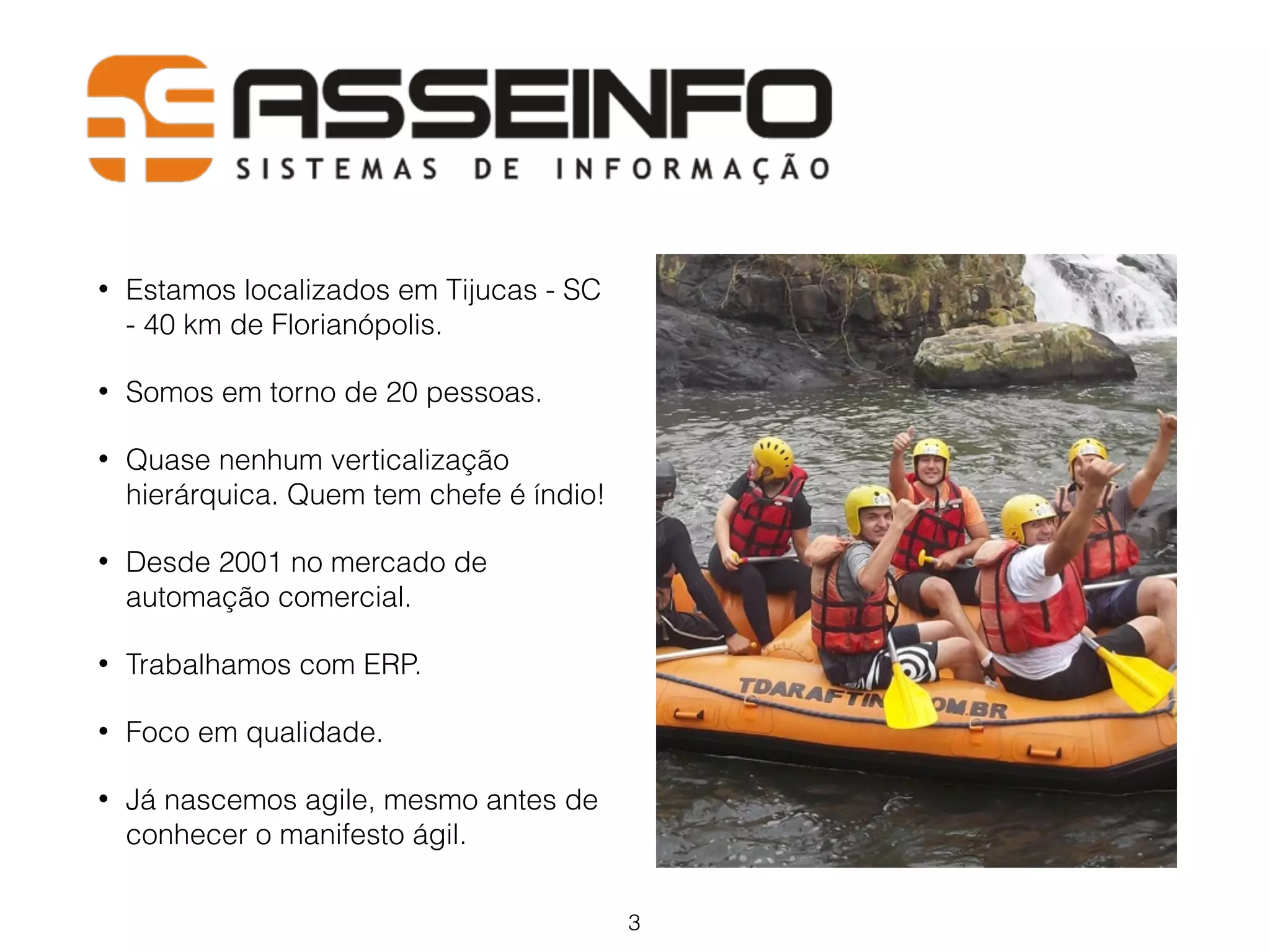 • Estamos localizados em Tijucas - SC 
- 40 km de Florianópolis. 
• Somos em torno de 20 pessoas. 
• Quase nenhum verticalização 
hierárquica. Quem tem chefe é índio! 
• Desde 2001 no mercado de 
automação comercial. 
• Trabalhamos com ERP. 
• Foco em qualidade. 
• Já nascemos agile, mesmo antes de 
conhecer o manifesto ágil. 
3 
 