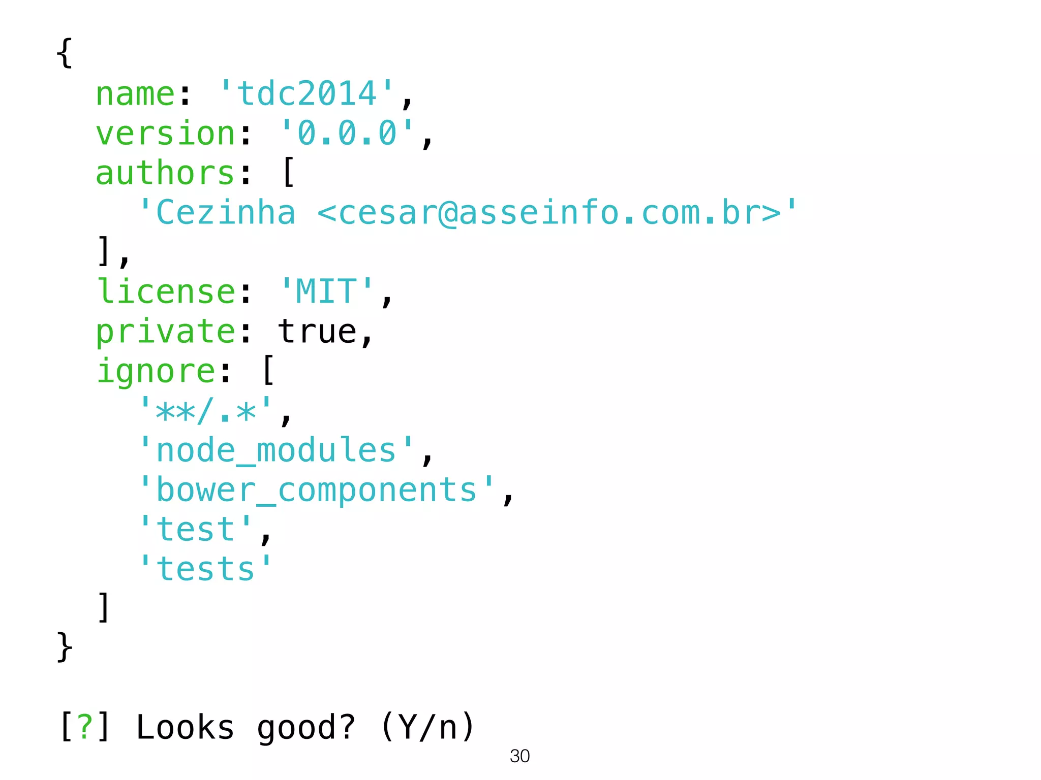 30 
{ 
name: 'tdc2014', 
version: '0.0.0', 
authors: [ 
'Cezinha <cesar@asseinfo.com.br>' 
], 
license: 'MIT', 
private: true, 
ignore: [ 
'**/.*', 
'node_modules', 
'bower_components', 
'test', 
'tests' 
] 
} 
! 
[?] Looks good? (Y/n) 
 
