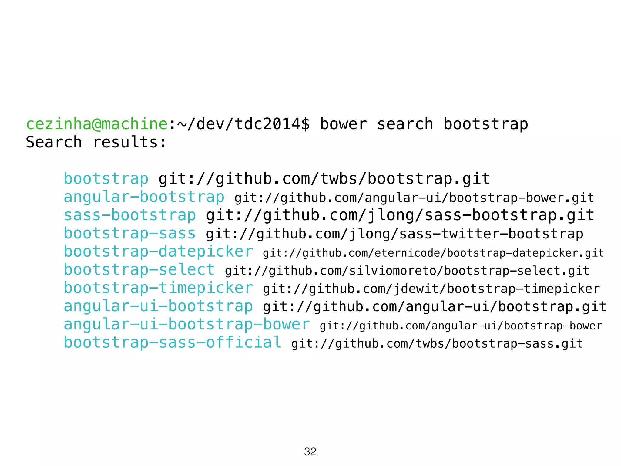 cezinha@machine:~/dev/tdc2014$ bower search bootstrap 
Search results: 
! 
bootstrap git://github.com/twbs/bootstrap.git 
angular-bootstrap git://github.com/angular-ui/bootstrap-bower.git 
sass-bootstrap git://github.com/jlong/sass-bootstrap.git 
bootstrap-sass git://github.com/jlong/sass-twitter-bootstrap 
bootstrap-datepicker git://github.com/eternicode/bootstrap-datepicker.git 
bootstrap-select git://github.com/silviomoreto/bootstrap-select.git 
bootstrap-timepicker git://github.com/jdewit/bootstrap-timepicker 
angular-ui-bootstrap git://github.com/angular-ui/bootstrap.git 
angular-ui-bootstrap-bower git://github.com/angular-ui/bootstrap-bower 
bootstrap-sass-official git://github.com/twbs/bootstrap-sass.git 
32 
 