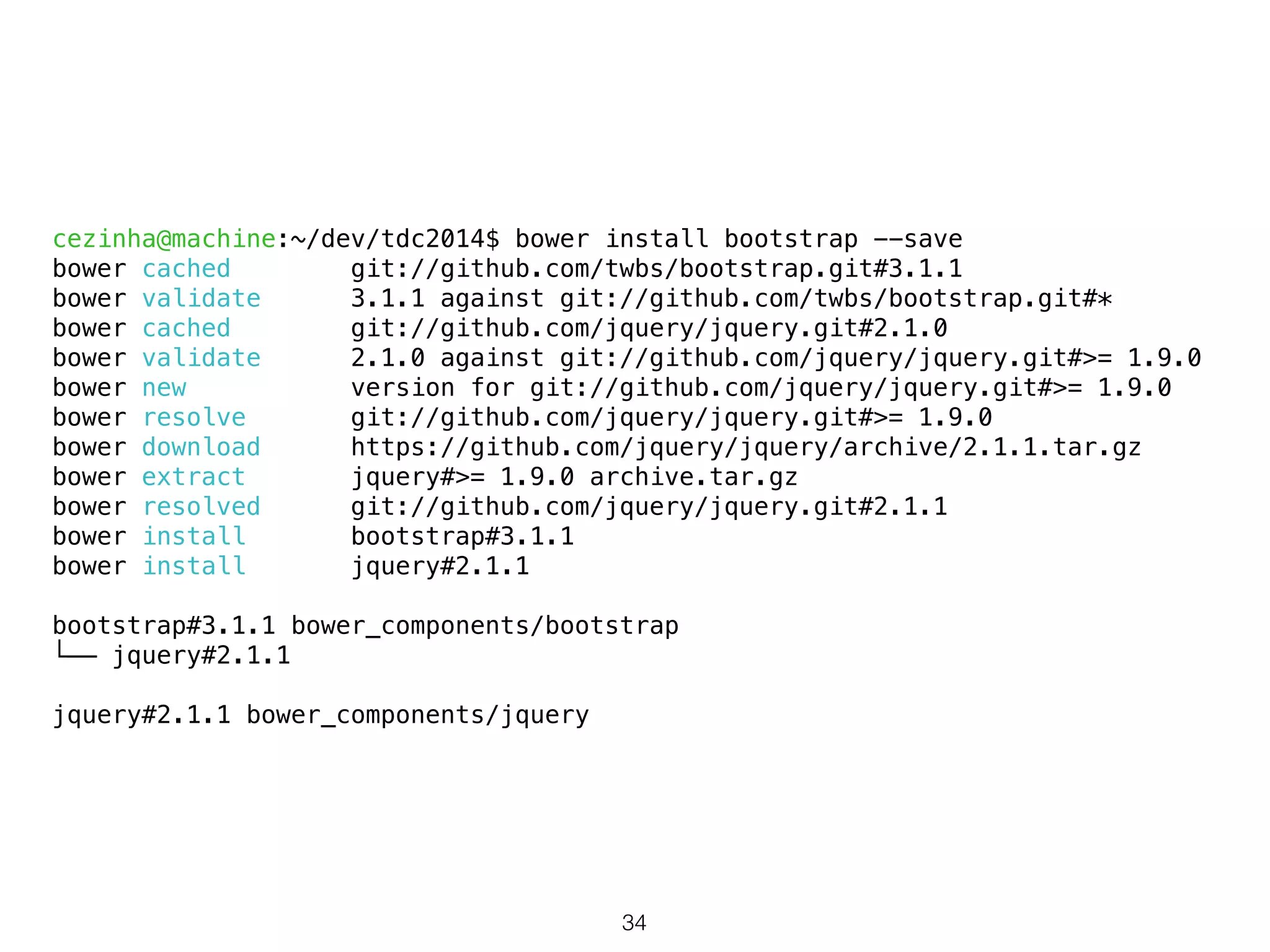 cezinha@machine:~/dev/tdc2014$ bower install bootstrap --save 
bower cached git://github.com/twbs/bootstrap.git#3.1.1 
bower validate 3.1.1 against git://github.com/twbs/bootstrap.git#* 
bower cached git://github.com/jquery/jquery.git#2.1.0 
bower validate 2.1.0 against git://github.com/jquery/jquery.git#>= 1.9.0 
bower new version for git://github.com/jquery/jquery.git#>= 1.9.0 
bower resolve git://github.com/jquery/jquery.git#>= 1.9.0 
bower download https://github.com/jquery/jquery/archive/2.1.1.tar.gz 
bower extract jquery#>= 1.9.0 archive.tar.gz 
bower resolved git://github.com/jquery/jquery.git#2.1.1 
bower install bootstrap#3.1.1 
bower install jquery#2.1.1 
! 
bootstrap#3.1.1 bower_components/bootstrap 
└── jquery#2.1.1 
! 
jquery#2.1.1 bower_components/jquery 
34 
 