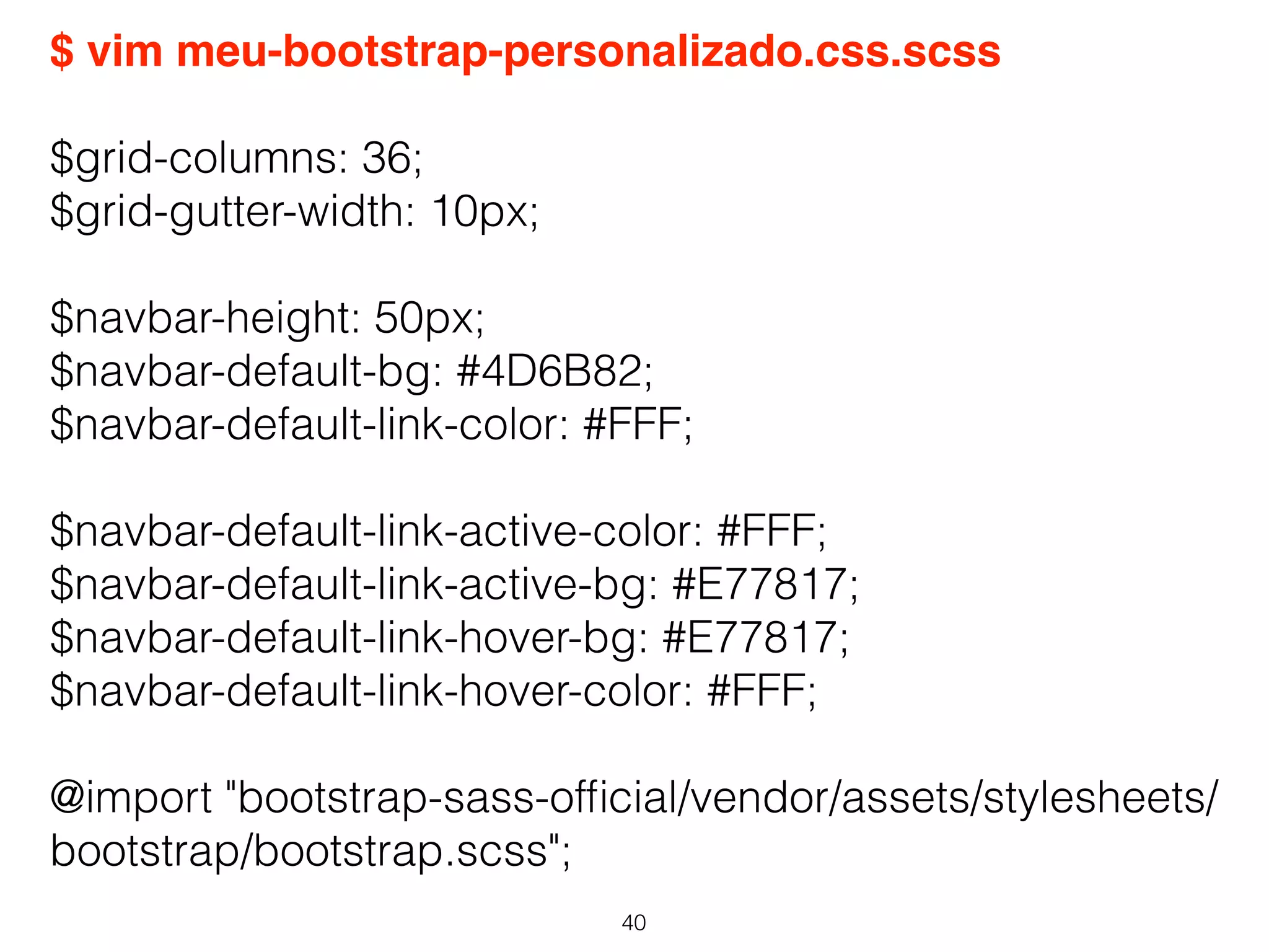 $ vim meu-bootstrap-personalizado.css.scss! 
! 
$grid-columns: 36; 
$grid-gutter-width: 10px; 
! 
$navbar-height: 50px; 
$navbar-default-bg: #4D6B82; 
$navbar-default-link-color: #FFF; 
! 
$navbar-default-link-active-color: #FFF; 
$navbar-default-link-active-bg: #E77817; 
$navbar-default-link-hover-bg: #E77817; 
$navbar-default-link-hover-color: #FFF; 
! 
@import "bootstrap-sass-official/vendor/assets/stylesheets/ 
bootstrap/bootstrap.scss"; 
40 
 