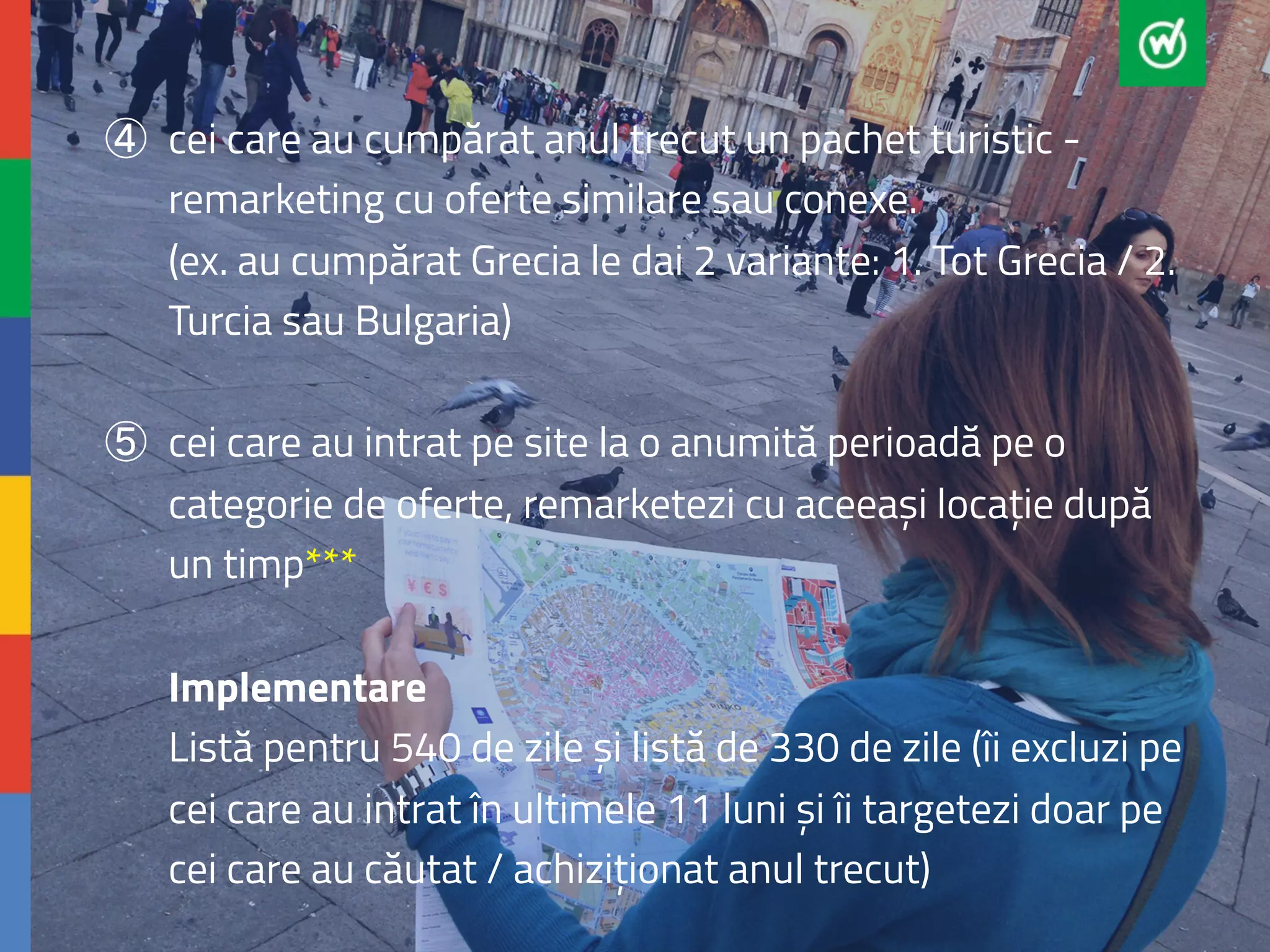 ④ cei care au cumpărat anul trecut un pachet turistic - 
remarketing cu oferte similare sau conexe. 
(ex. au cumpărat Grecia le dai 2 variante: 1. Tot Grecia / 2. 
Turcia sau Bulgaria) 
⑤ cei care au intrat pe site la o anumită perioadă pe o 
categorie de oferte, remarketezi cu aceeași locație după 
un timp*** 
Implementare 
Listă pentru 540 de zile și listă de 330 de zile (îi excluzi pe 
cei care au intrat în ultimele 11 luni și îi targetezi doar pe 
cei care au căutat / achiziționat anul trecut) 
 