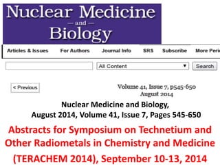 Nuclear Medicine and Biology, 
August 2014, Volume 41, Issue 7, Pages 545‐650 
Abstracts for Symposium on Technetium and 
Other Radiometals in Chemistry and Medicine 
(TERACHEM 2014), September 10‐13, 2014 
 