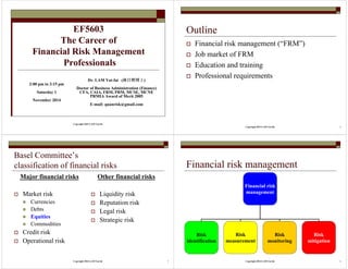 EF5603 
The Career of 
Financial Risk Management 
Professionals 
Dr. LAM Yat-fai (林日辉博士) 
Doctor of Business Administration (Finance) 
CFA, CAIA, FRM, PRM, MCSE, MCNE 
PRMIA Award of Merit 2005 
E-mail: quanrisk@gmail.com 
Copyright 2015 LAM Yat-fai 
2:00 pm to 3:15 pm 
Saturday 1 
November 2014 
Copyright 2014 LAM Yat-fai 2 
Outline 
 Financial risk management (“FRM”) 
 Job market of FRM 
 Education and training 
 Professional requirements 
Basel Committee’s 
classification of financial risks 
Major financial risks 
Copyright 2014 LAM Yat-fai 3 
 Market risk 
 Currencies 
 Debts 
 Equities 
 Commodities 
 Credit risk 
 Operational risk 
Other financial risks 
 Liquidity risk 
 Reputation risk 
 Legal risk 
 Strategic risk 
Financial risk management 
Financial risk 
management 
Copyright 2014 LAM Yat-fai 4 
Risk 
identification 
Risk 
measurement 
Risk 
monitoring 
Risk 
mitigation 
 
