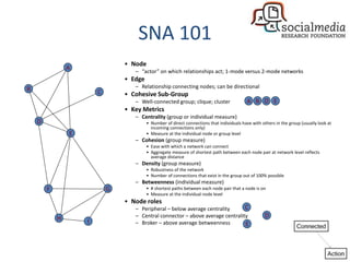 SNA 101
• Node
– “actor” on which relationships act; 1-mode versus 2-mode networks
• Edge
– Relationship connecting nodes; can be directional
• Cohesive Sub-Group
– Well-connected group; clique; cluster
• Key Metrics
– Centrality (group or individual measure)
• Number of direct connections that individuals have with others in the group (usually look at
incoming connections only)
• Measure at the individual node or group level
– Cohesion (group measure)
• Ease with which a network can connect
• Aggregate measure of shortest path between each node pair at network level reflects
average distance
– Density (group measure)
• Robustness of the network
• Number of connections that exist in the group out of 100% possible
– Betweenness (individual measure)
• # shortest paths between each node pair that a node is on
• Measure at the individual node level
• Node roles
– Peripheral – below average centrality
– Central connector – above average centrality
– Broker – above average betweenness
E
D
F
A
CB
H
G
I
C
D
E
A B D E
 
