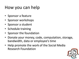 How you can help
• Sponsor a feature
• Sponsor workshops
• Sponsor a student
• Schedule training
• Sponsor the foundation
• Donate your money, code, computation, storage,
bandwidth, data or employee’s time
• Help promote the work of the Social Media
Research Foundation
 