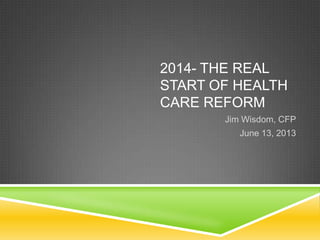 2014- THE REAL
START OF HEALTH
CARE REFORM
Jim Wisdom, CFP
June 13, 2013
 