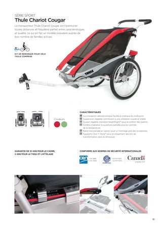 SÉRIE SPORT 
Thule Chariot Cougar 
Le transporteur Thule Chariot Cougar est l’aventurier 
toutes distances et l’équilibre parfait entre caractéristiques 
et qualité, ce qui en fait un modèle populaire auprès de 
bon nombre de familles actives. 
CARACTÉRISTIQUES 
La conception aérodynamique facilite la pratique du multisport 
1 Suspension réglable contribuant à une utilisation souple et stable 
2 Guidon réglable standard HeightRight™ pour le confort des parents 
3 Fenêtre d’aération à ouverture partielle pour le contrôle 
de la température 
4 Barre transversale en option pour un montage aisé des accessoires 
5 Supports Click n’ Store™ pour le rangement des kits de 
transformation dans la remorque 
Kit de remorque pour vélo 
Thule Comprise 
1 2 
Conforme aux normes de sécurité internationales 
Couleurs 
Garantie de 10 ans pour le cadre, 
2 ans pour le tissu et l’attelage 
EN 1888 
EN 15918 
ASTM F833 
ASTM F1975 
SOR/85-379 
1 2 
4 
3 
5 
13 
 