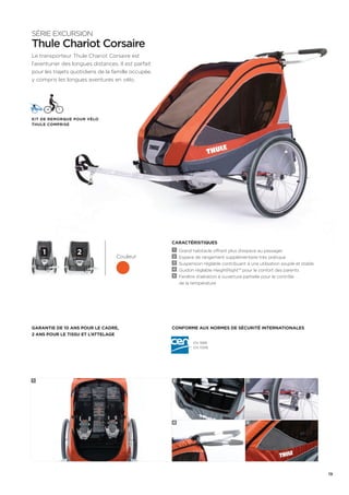 CARACTÉRISTIQUES 
1 Grand habitacle offrant plus d’espace au passager 
2 Espace de rangement supplémentaire très pratique 
3 Suspension réglable contribuant à une utilisation souple et stable 
4 Guidon réglable HeightRight™ pour le confort des parents 
5 Fenêtre d’aération à ouverture partielle pour le contrôle 
de la température 
Conforme aux normes de sécurité internationales 
SÉRIE EXCURSION 
Thule Chariot Corsaire 
Le transporteur Thule Chariot Corsaire est 
l’aventurier des longues distances. Il est parfait 
pour les trajets quotidiens de la famille occupée, 
y compris les longues aventures en vélo. 
Couleur 
Kit de remorque pour vélo 
Thule Comprise 
1 2 
Garantie de 10 ans pour le cadre, 
2 ans pour le tissu et l’attelage 
EN 1888 
EN 15918 
1 2 
4 
3 
5 
19 
 