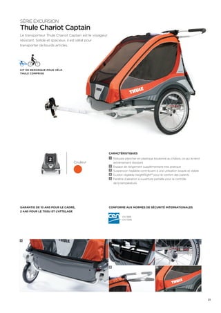 CARACTÉRISTIQUES 
1 Robuste plancher en plastique boulonné au châssis, ce qui le rend 
extrêmement résistant 
2 Espace de rangement supplémentaire très pratique 
3 Suspension réglable contribuant à une utilisation souple et stable 
4 Guidon réglable HeightRight™ pour le confort des parents 
5 Fenêtre d’aération à ouverture partielle pour le contrôle 
de la température 
SÉRIE EXCURSION 
Thule Chariot Captain 
Le transporteur Thule Chariot Captain est le voyageur 
résistant. Solide et spacieux, il est idéal pour 
transporter de lourds articles. 
Kit de remorque pour vélo 
Thule Comprise 
2 
Conforme aux normes de sécurité internationales 
Couleur 
Garantie de 10 ans pour le cadre, 
2 ans pour le tissu et l’attelage 
EN 1888 
EN 15918 
1 2 
4 
3 
5 
21 
 