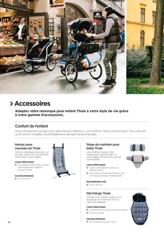 Accessoires 
Adaptez votre remorque pour enfant Thule à votre style de vie grâce 
à notre gamme d’accessoires. 
Confort de l’enfant 
Vous transportez ce que vous avez de plus précieux : vos enfants. Nous voulons donc nous assurer 
qu’ils seront installés confortablement pendant la promenade. 
Hamac pour 
nouveau-né Thule 
Hamac matelassé assurant un 
soutien latéral et une stabilité 
maximale à votre bébé. 
Caractéristiques 
Sa conception permet de maintenir 
confortablement le bébé en 
position inclinée 
Âge recommandé 
De 1 à 10 mois 
Siège de maintien pour 
bébé Thule 
Les côtés et l’appui-tête 
rembourrés garantissent à 
votre bébé une position assise 
confortable. 
Caractéristiques 
L’appui-tête réglable s’ajuste à la 
taille de l’enfant 
Appui-tête amovible permettant le port 
d’un casque pendant le déplacement 
RECOMENDED AGE 
De 6 à 18 mois 
Nid d’ange Thule 
Conserve la chaleur grâce à sa 
doublure en molleton et à sa 
capuche réglable. 
Caractéristiques 
Compatible avec tous les harnais à 5 points 
Facile à nettoyer 
Âge recommandé 
De la naissance jusqu’à 2 ans 
26 
 