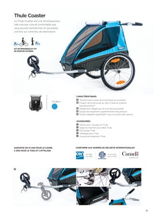 Conforme aux normes de sécurité internationales 
Thule Coaster 
Le Thule Coaster est une remorque pour 
vélo robuste, sûre et confortable que 
vous pouvez transformer en poussette 
une fois sur votre lieu de destination. 
Couleur 
Kit de remorque et kit 
de marche fournis 
Garantie de 10 ans pour le cadre, 
2 ans pour le tissu et l’attelage 
CARACTÉRISTIQUES 
1 Transformation aisée de la remorque en poussette 
2 Fixation de la remorque au vélo à l’aide du système 
breveté ezHitch™ 
3 Rangement intégré pour la roue de la poussette 
4 Espace de rangement supplémentaire très pratique 
5 Guidon réglable HeightRight™ pour le confort des parents 
Accessoires 
Hamac pour nouveau-né Thule 
Siège de maintien pour bébé Thule 
Nid d’ange Thule 
Habillage pluie Thule 
Housse de rangement Thule 
EN 1888 
EN 15918 
ASTM F833 
ASTM F1975 
SOR/85-379 
1 2 
4 
3 
5 
2 
31 
 
