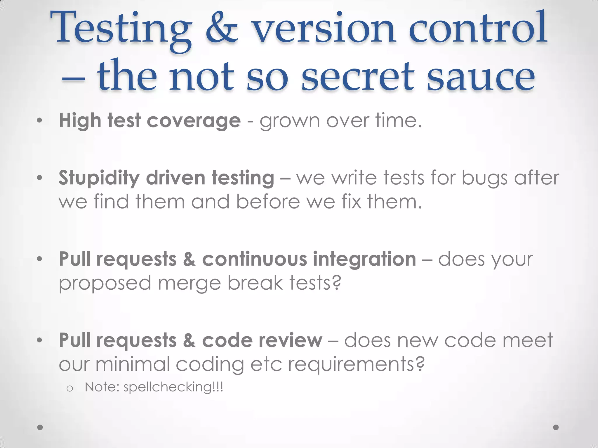 Testing & version control
– the not so secret sauce
• High test coverage - grown over time.
• Stupidity driven testing – we write tests for bugs after
we find them and before we fix them.
• Pull requests & continuous integration – does your
proposed merge break tests?
• Pull requests & code review – does new code meet
our minimal coding etc requirements?
o Note: spellchecking!!!
 