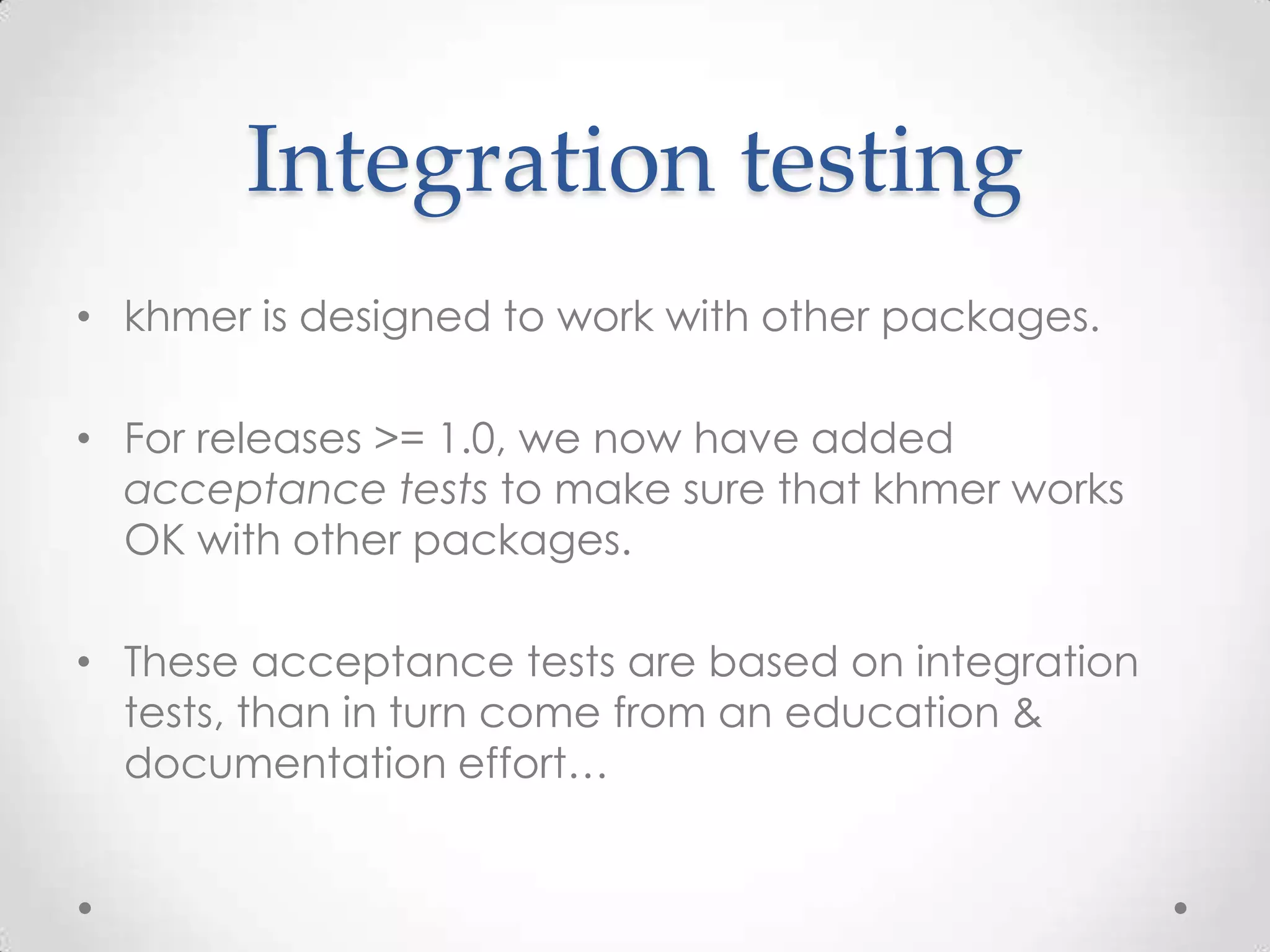 Integration testing
• khmer is designed to work with other packages.
• For releases >= 1.0, we now have added
acceptance tests to make sure that khmer works
OK with other packages.
• These acceptance tests are based on integration
tests, than in turn come from an education &
documentation effort…
 