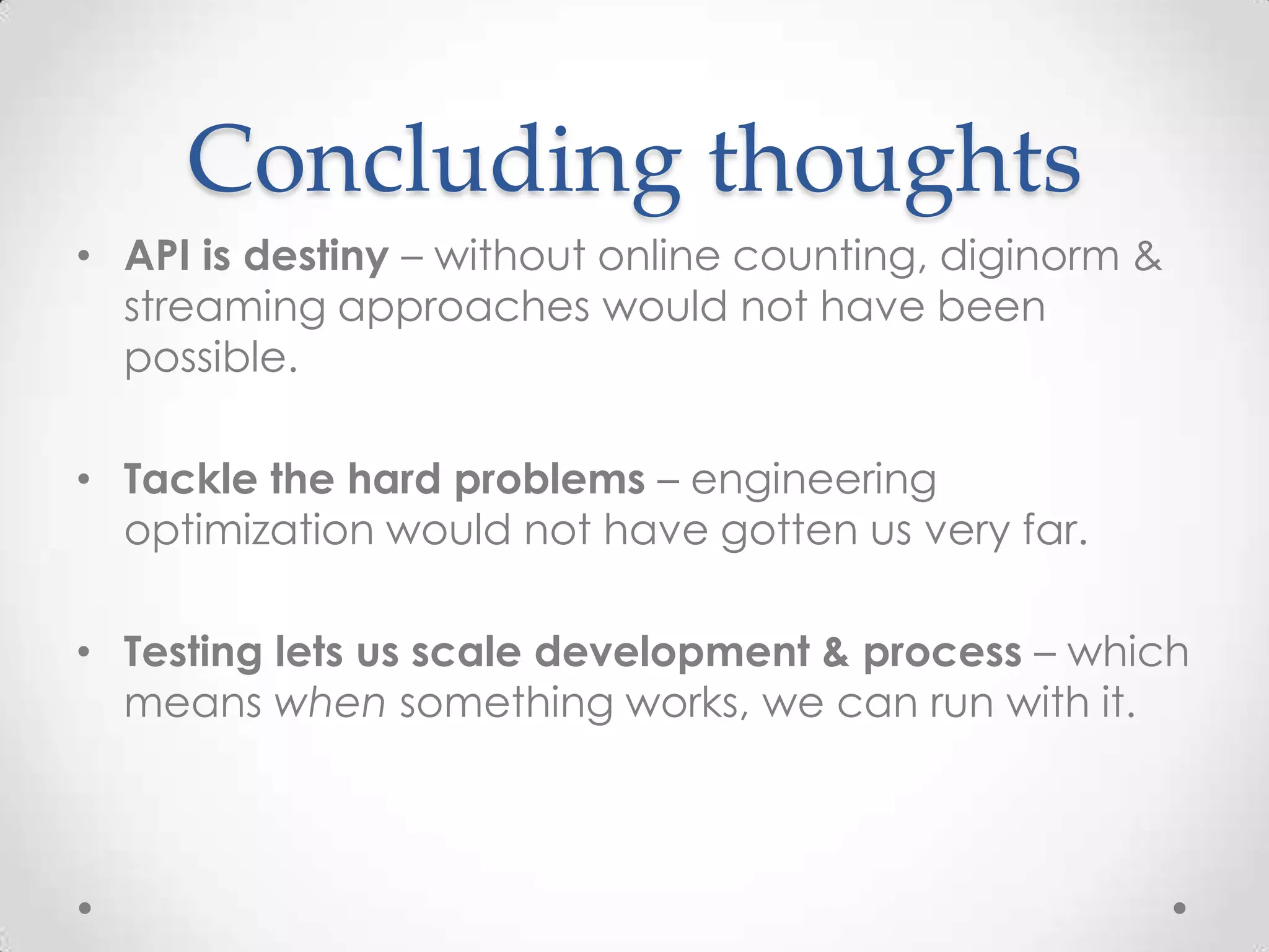 Concluding thoughts
• API is destiny – without online counting, diginorm &
streaming approaches would not have been
possible.
• Tackle the hard problems – engineering
optimization would not have gotten us very far.
• Testing lets us scale development & process – which
means when something works, we can run with it.
 