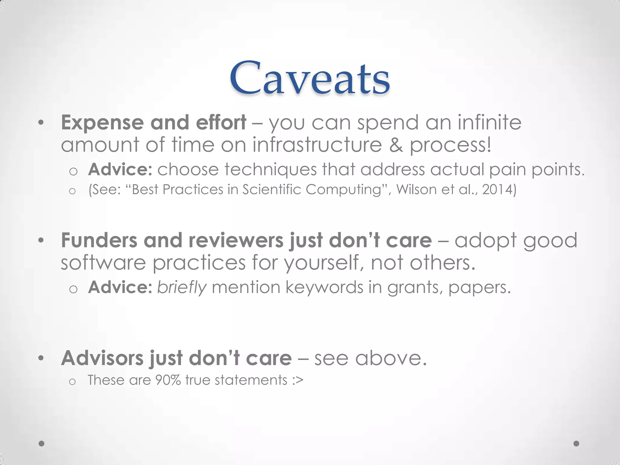 Caveats
• Expense and effort – you can spend an infinite
amount of time on infrastructure & process!
o Advice: choose techniques that address actual pain points.
o (See: “Best Practices in Scientific Computing”, Wilson et al., 2014)
• Funders and reviewers just don’t care – adopt good
software practices for yourself, not others.
o Advice: briefly mention keywords in grants, papers.
• Advisors just don’t care – see above.
o These are 90% true statements :>
 