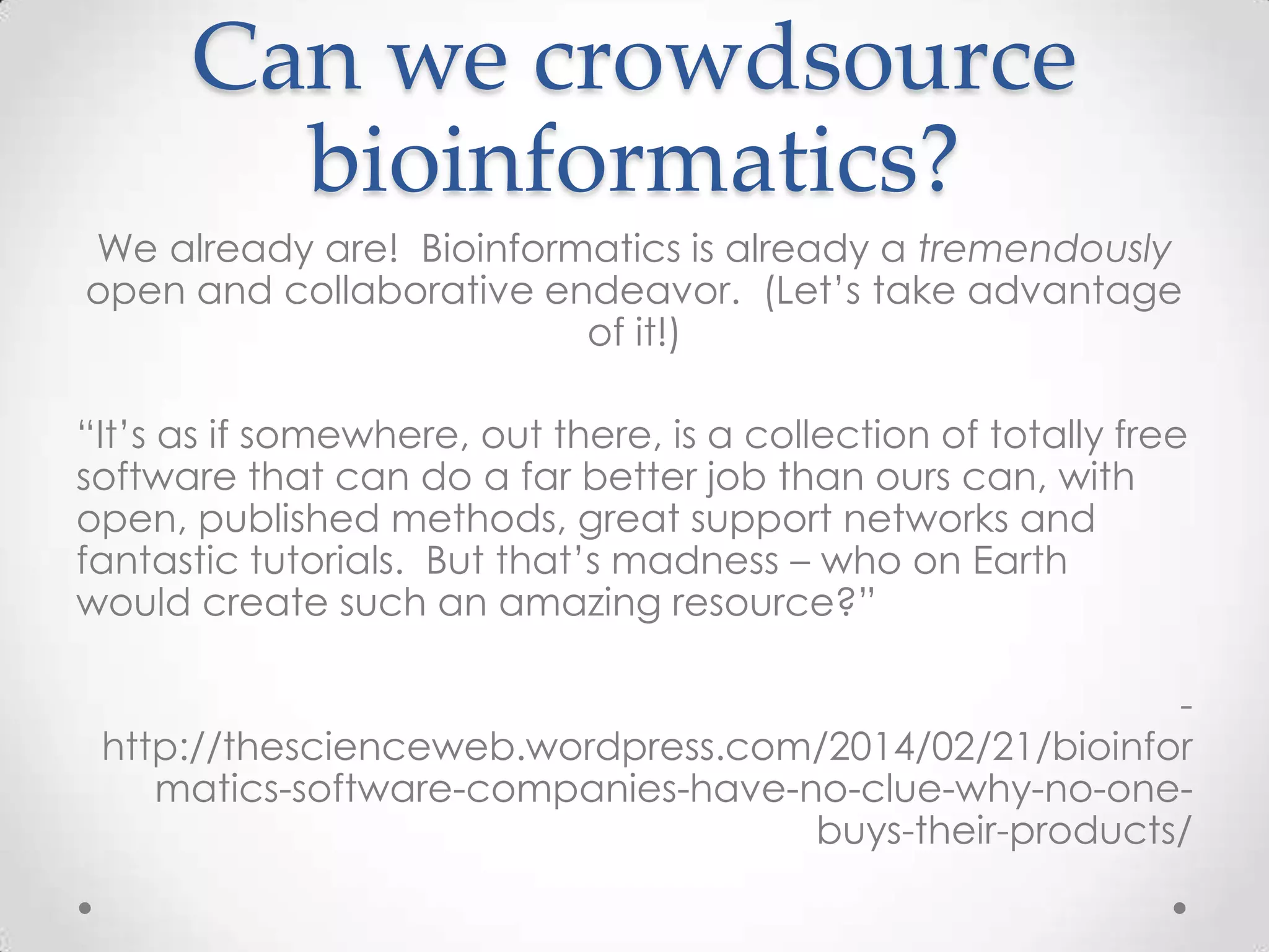 Can we crowdsource
bioinformatics?
We already are! Bioinformatics is already a tremendously
open and collaborative endeavor. (Let’s take advantage
of it!)
“It’s as if somewhere, out there, is a collection of totally free
software that can do a far better job than ours can, with
open, published methods, great support networks and
fantastic tutorials. But that’s madness – who on Earth
would create such an amazing resource?”
-
http://thescienceweb.wordpress.com/2014/02/21/bioinfor
matics-software-companies-have-no-clue-why-no-one-
buys-their-products/
 