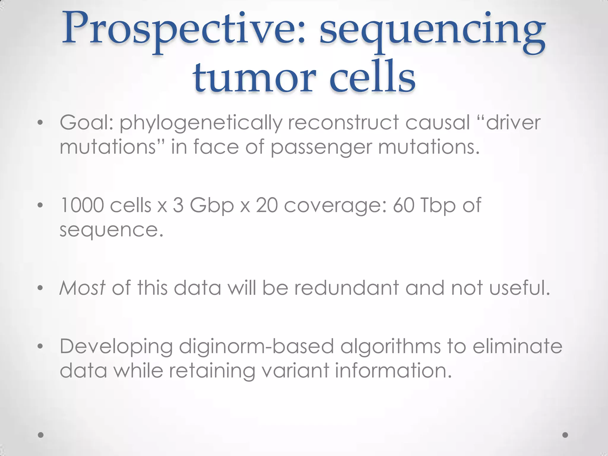 Prospective: sequencing
tumor cells
• Goal: phylogenetically reconstruct causal “driver
mutations” in face of passenger mutations.
• 1000 cells x 3 Gbp x 20 coverage: 60 Tbp of
sequence.
• Most of this data will be redundant and not useful.
• Developing diginorm-based algorithms to eliminate
data while retaining variant information.
 