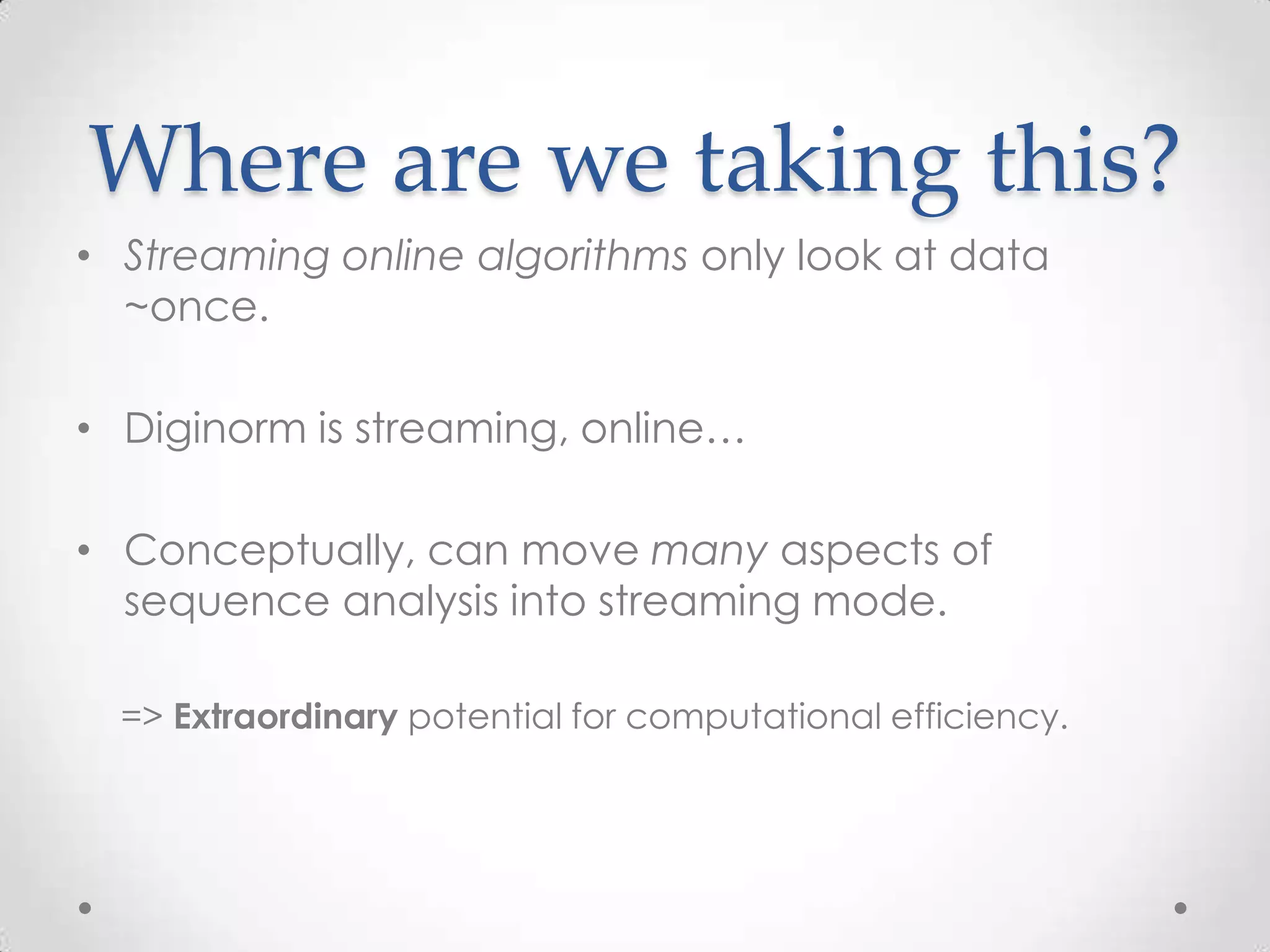 Where are we taking this?
• Streaming online algorithms only look at data
~once.
• Diginorm is streaming, online…
• Conceptually, can move many aspects of
sequence analysis into streaming mode.
=> Extraordinary potential for computational efficiency.
 