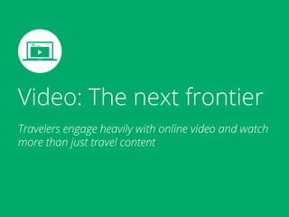 Video: The next frontier
Travelers engage heavily with online video and watch
more than just travel content
 