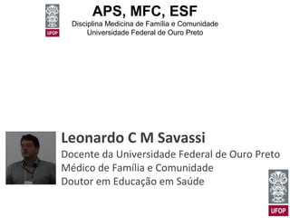 APS, MFC, ESF 
Disciplina Medicina de Família e Comunidade 
Universidade Federal de Ouro Preto 
Leonardo C M Savassi 
Docente da Universidade Federal de Ouro Preto 
Médico de Família e Comunidade 
Doutor em Educação em Saúde 
 