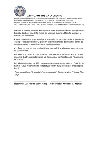 G.R.B.C. UNIDOS DA LAUREANO
Fundado em 29 de fevereiro de 1976-Utilidade Pública Municipal: Lei nº 501/1983(Duque de Caxias)
Rua General Manoel Rabelo 1.195- Vila São Luiz – Duque de Caxias (RJ) CEP:25065-050
Registro: 2º Oficio de Notas de Duque de Caxias (RJ) Nº 019903 – CNPJ:08.139.352/0001-34
Tel: (21) 3842-5001/3041-2658 / CEL: (21) 7444-4461 (21) 8433-3848 Facebook : facebook.com/luiz.caja
O bairro é cortado por uma das avenidas mais movimentadas do país (Avenida
Brasil) e também pela linha férrea Os viadutos Cosme e Damião facilitam o
acesso dos moradores.
Ramos possui uma praia eternizada no samba do saudoso cantor e compositor
‘’ Dicró’’ ‘’ Praia de Ramos’’, que com sua irreverência e bom humor tornou-se
um dos maiores nomes da música popular brasileira.
A colônia de pescadores existe até hoje, gerando trabalho para os moradores
da comunidade.
Até a Década de 80, A praia era muito utilizada pelos banhistas, e o ponto de
encontro dos frequentadores era um famoso Bar conhecido como ‘’ Bambuzal
de Ramos ‘’.
Em 15 de Dezembro de 2001 inaugurou-se nesta mesma praia o ‘’ Piscinão de
Ramos ‘’, que recentemente foi rebatizado com muita justiça de ‘’ Piscinão do
Dicró’’.
Essa maravilhosa ‘’ Irmandade’’ é uma grande ‘’ Razão de Viver ‘’ ‘’Salve São
Jorge’’.
----------------------------------------------------- ----------------------------------------------------
Presidente: Luiz Pereira Duarte (Cajá) Carnavalesco Anderson M. Machado
 