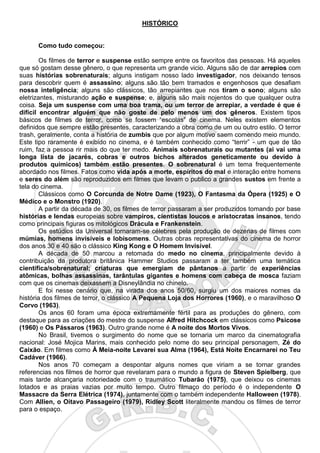 2
HISTÓRICO
Como tudo começou:
Os filmes de terror e suspense estão sempre entre os favoritos das pessoas. Há aqueles
que só gostam desse gênero, o que representa um grande vicio. Alguns são de dar arrepios com
suas histórias sobrenaturais; alguns instigam nosso lado investigador, nos deixando tensos
para descobrir quem é assassino; alguns são tão bem tramados e engenhosos que desafiam
nossa inteligência; alguns são clássicos, tão arrepiantes que nos tiram o sono; alguns são
eletrizantes, misturando ação e suspense; e, alguns são mais nojentos do que qualquer outra
coisa. Seja um suspense com uma boa trama, ou um terror de arrepiar, a verdade é que é
difícil encontrar alguém que não goste de pelo menos um dos gêneros. Existem tipos
básicos de filmes de terror, como se fossem “escolas” de cinema. Neles existem elementos
definidos que sempre estão presentes, caracterizando a obra como de um ou outro estilo. O terror
trash, geralmente, conta a história de zumbis que por algum motivo saem comendo meio mundo.
Este tipo raramente é exibido no cinema, e é também conhecido como “terrir” - um que de tão
ruim, faz a pessoa rir mais do que ter medo. Animais sobrenaturais ou mutantes (ai vai uma
longa lista de jacarés, cobras e outros bichos alterados geneticamente ou devido à
produtos químicos) também estão presentes. O sobrenatural é um tema frequentemente
abordado nos filmes. Fatos como vida após a morte, espíritos do mal e interação entre homens
e seres do além são reproduzidos em filmes que levam o publico a grandes sustos em frente a
tela do cinema.
Clássicos como O Corcunda de Notre Dame (1923), O Fantasma da Ópera (1925) e O
Médico e o Monstro (1920).
A partir da década de 30, os filmes de terror passaram a ser produzidos tomando por base
histórias e lendas europeias sobre vampiros, cientistas loucos e aristocratas insanos, tendo
como principais figuras os mitológicos Drácula e Frankenstein.
Os estúdios da Universal tornaram-se célebres pela produção de dezenas de filmes com
múmias, homens invisíveis e lobisomens. Outras obras representativas do cinema de horror
dos anos 30 e 40 são o clássico King Kong e O Homem Invisível.
A década de 50 marcou a retomada do medo no cinema, principalmente devido à
contribuição da produtora britânica Hammer Studios passaram a ter também uma temática
científica/sobrenatural; criaturas que emergiam de pântanos a partir de experiências
atômicas, bolhas assassinas, tarântulas gigantes e homens com cabeça de mosca faziam
com que os cinemas deixassem a Disneylândia no chinelo.
E foi nesse cenário que, na virada dos anos 50/60, surgiu um dos maiores nomes da
história dos filmes de terror, o clássico A Pequena Loja dos Horrores (1960), e o maravilhoso O
Corvo (1963).
Os anos 60 foram uma época extremamente fértil para as produções do gênero, com
destaque para as criações do mestre do suspense Alfred Hitchcock em clássicos como Psicose
(1960) e Os Pássaros (1963). Outro grande nome é A noite dos Mortos Vivos.
No Brasil, tivemos o surgimento do nome que se tornaria um marco da cinematografia
nacional: José Mojica Marins, mais conhecido pelo nome do seu principal personagem, Zé do
Caixão. Em filmes como À Meia-noite Levarei sua Alma (1964), Está Noite Encarnarei no Teu
Cadáver (1966).
Nos anos 70 começam a despontar alguns nomes que viriam a se tornar grandes
referencias nos filmes de horror que revelaram para o mundo a figura de Steven Spielberg, que
mais tarde alcançaria notoriedade com o traumático Tubarão (1975), que deixou os cinemas
lotados e as praias vazias por muito tempo. Outro filmaço do período é o independente O
Massacre da Serra Elétrica (1974), juntamente com o também independente Halloween (1978).
Com Allien, o Oitavo Passageiro (1979), Ridley Scott literalmente mandou os filmes de terror
para o espaço.
 
