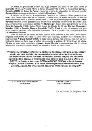 3
Os filmes de possessão tiveram seu auge também nos anos 70, em obras como O
Exorcista (1973), A Profecia (1976) e Terror em Amityville (1979). O maravilhoso Carrie, a
Estranha (1976), de Brian de Palma, inaugurou a febre de adaptações de obras do escritor
Stephen King, que inspirou também o cultuado O Iluminado (1980).
A década de 80 marcou a ascensão dos “slashers” ou “splatters”, filmes geralmente de
baixo custo, onde a onda era ter um maníaco correndo atrás de jovens seminuas. A principal
referencia destes filmes é a famosa Sexta-Feira 13, com o não menos popular assassino Jason
Vorhees triturando jovens pecadores que davam mole transando nos arredores de Crystal Lake.
Seu comparsa mais conhecido, o bonitão Freddy Krueger, deu as caras pela primeira vez em A
Hora do Pesadelo (1984). Outros filmes legais da década de 80 são: Dia dos Namorados
Macabro (1981) e Quando Chega a Escuridão (1987). Chuck é outro personagem que leva
muito medo as pessoas, principalmente as crianças. Ele é o boneco que protagoniza o filme
“Brinquedo Assassino”.
Com os anos 90, os filmes de terror ficaram mais rarefeitos e mal feitos, muito sendo
lançados diretamente em vídeo. O único filme que conseguiu quebrar esse marasmo foi o
hiperestimado A Bruxa de Blair (1999). O diabo estava de folga nos cinemas, mas nem por isso
Hollywood deixou de fazer suas criações para assustar o publico. O “Ghost Face” da trilogia
Pânico fez esse papel muito bem. Jigsaw - Jogos Mortais, o assassino por trás do bizarro
bonequinho que anda numa bicicletinha, ou vice-versa, não é um vilão comum.
“Prepare seu coração, verifique se a porta está trancada, espie pela janela, cheque
se não tem nada embaixo da cama ou dentro do armário. Na hora de dormir,
certifique-se que a cama não está se mexendo sozinha. Na pior das hipóteses
alguém pode te pegar, até mesmo nos seus sonhos, pois o G.R.B.C UNIÃO DA
PONTE vai te aterrorizar com a SÉTIMA ARTE DO CINEMA, a fim de te fazer
“arrepiar”, sentir “calafrios” e de resto, vale chegar na locadora ou cinema mais
próximo, alguns dos títulos acima, apagar as luzes e deixar-se arrepiar!”
________________________________________
SALVADOR DOS SANIOS FILHO
PRESIDENTE
________________________________________
ISIDRO CASSILHAS
CARNAVALESCO
Rio de Janeiro, 08 de agosto 2013.
 