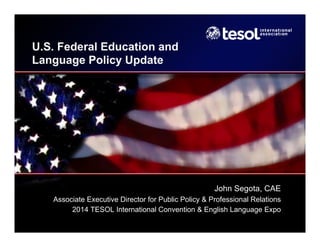 U.S. Federal Education and
Language Policy Update
John Segota, CAE
Associate Executive Director for Public Policy & Professional Relations
2014 TESOL International Convention & English Language Expo
 