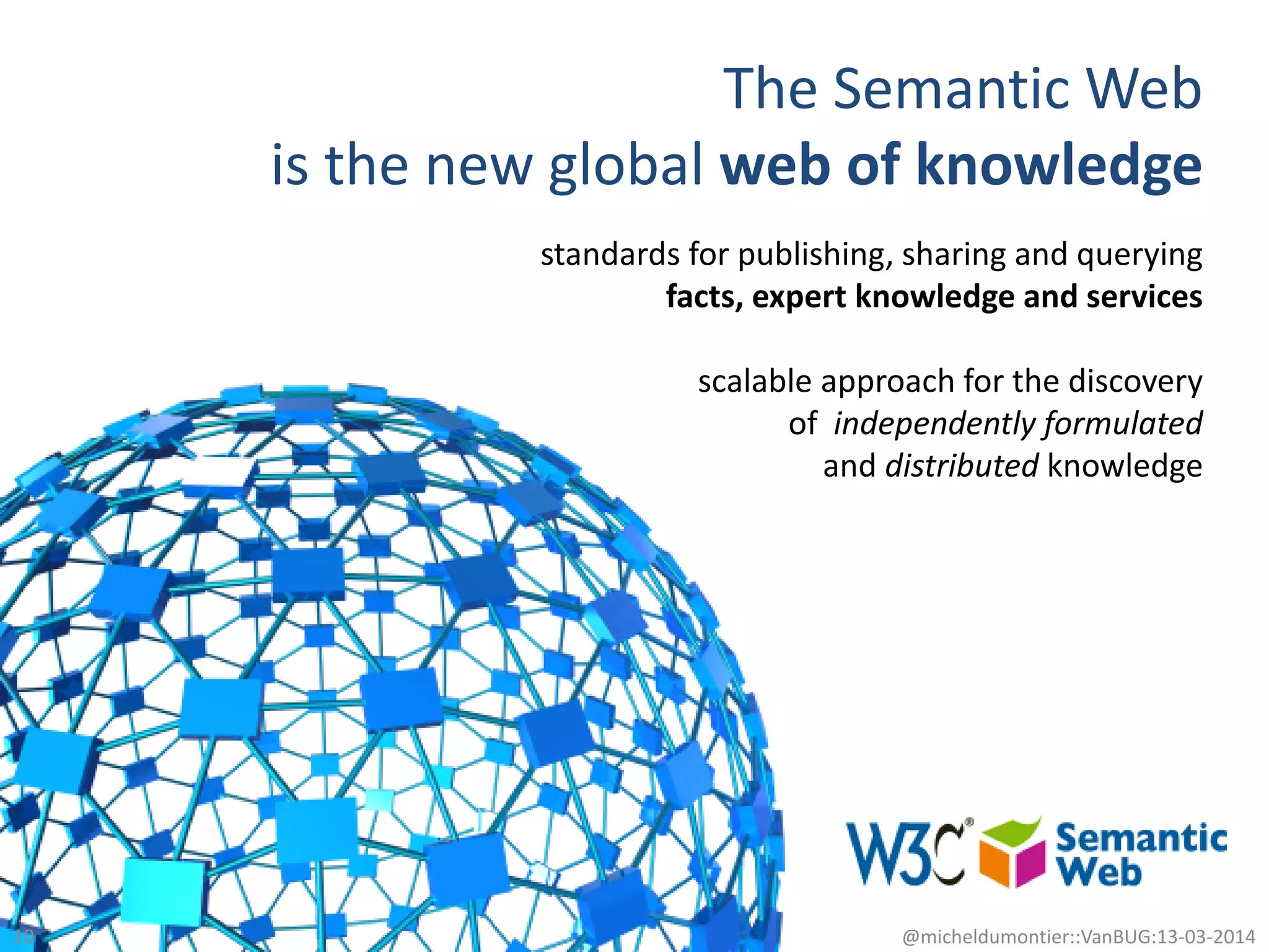 The Semantic Web
is the new global web of knowledge
10 @micheldumontier::VanBUG:13-03-2014
standards for publishing, sharing and querying
facts, expert knowledge and services
scalable approach for the discovery
of independently formulated
and distributed knowledge
 