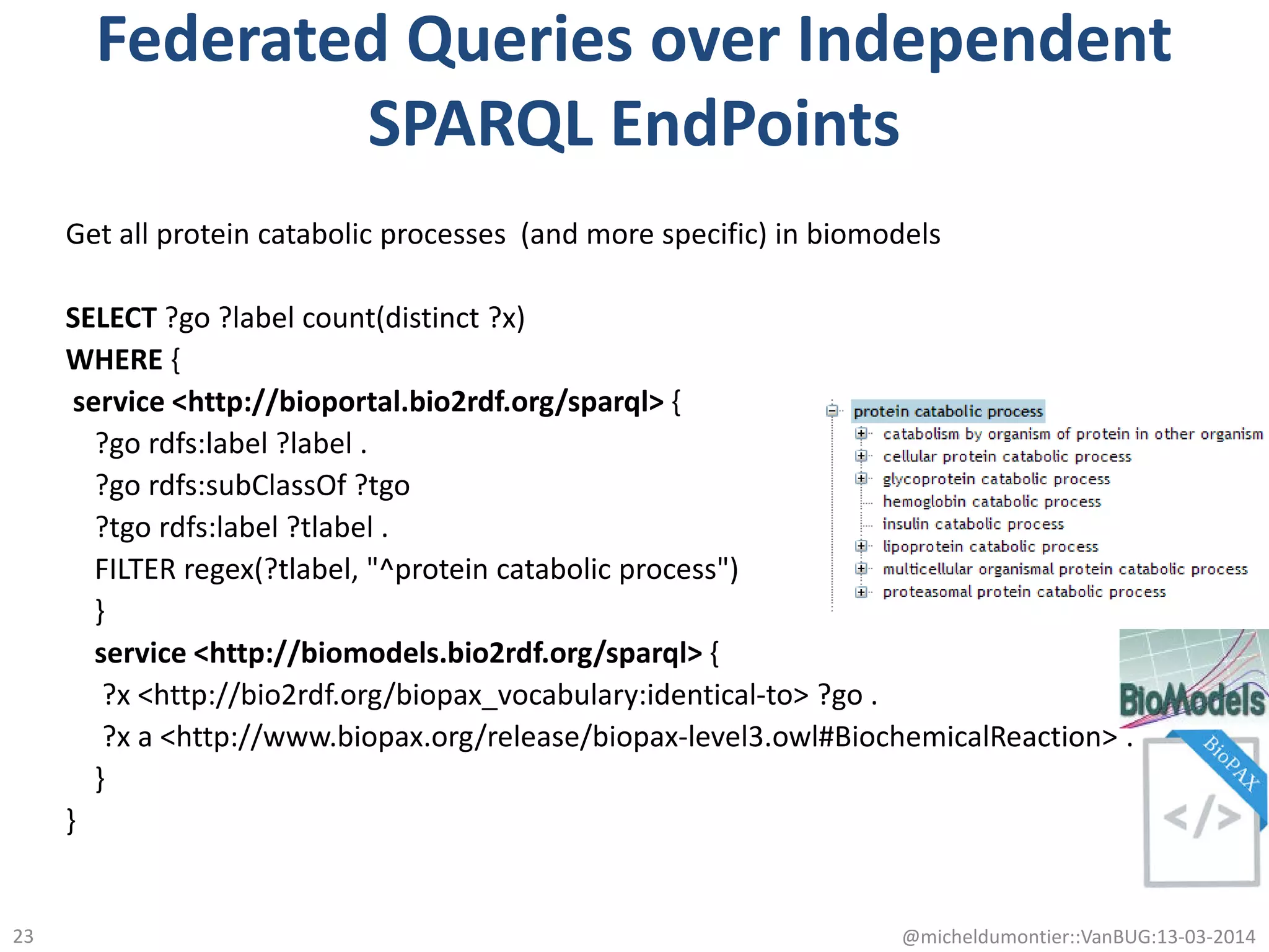 Federated Queries over Independent
SPARQL EndPoints
Get all protein catabolic processes (and more specific) in biomodels
SELECT ?go ?label count(distinct ?x)
WHERE {
service <http://bioportal.bio2rdf.org/sparql> {
?go rdfs:label ?label .
?go rdfs:subClassOf ?tgo
?tgo rdfs:label ?tlabel .
FILTER regex(?tlabel, "^protein catabolic process")
}
service <http://biomodels.bio2rdf.org/sparql> {
?x <http://bio2rdf.org/biopax_vocabulary:identical-to> ?go .
?x a <http://www.biopax.org/release/biopax-level3.owl#BiochemicalReaction> .
}
}
@micheldumontier::VanBUG:13-03-201423
 