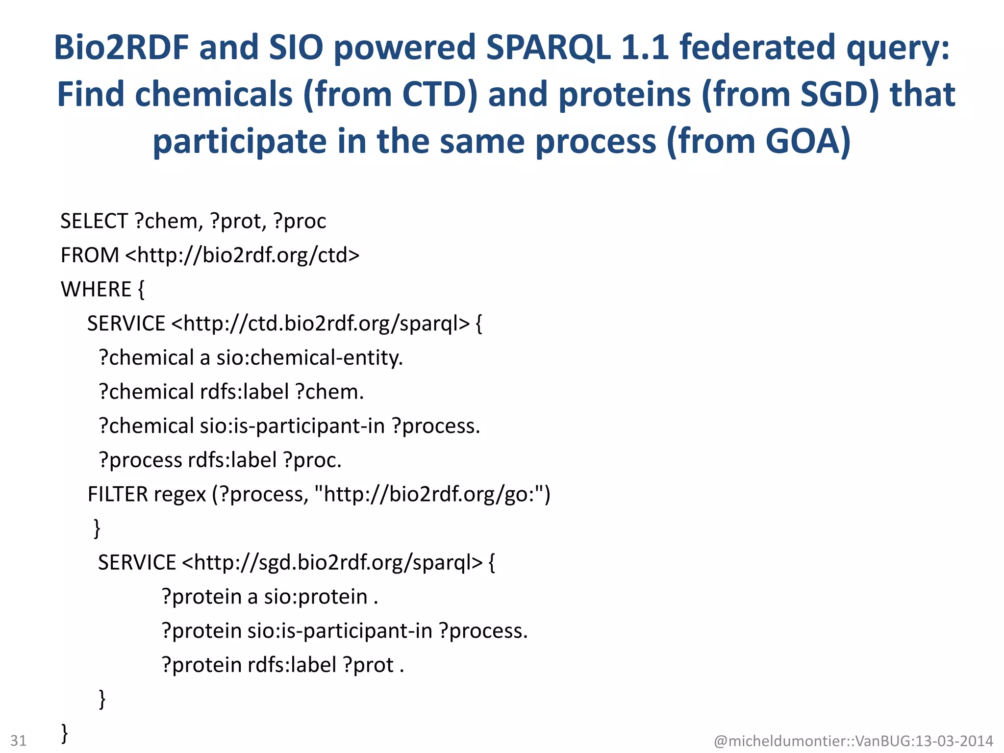 Bio2RDF and SIO powered SPARQL 1.1 federated query:
Find chemicals (from CTD) and proteins (from SGD) that
participate in the same process (from GOA)
SELECT ?chem, ?prot, ?proc
FROM <http://bio2rdf.org/ctd>
WHERE {
SERVICE <http://ctd.bio2rdf.org/sparql> {
?chemical a sio:chemical-entity.
?chemical rdfs:label ?chem.
?chemical sio:is-participant-in ?process.
?process rdfs:label ?proc.
FILTER regex (?process, "http://bio2rdf.org/go:")
}
SERVICE <http://sgd.bio2rdf.org/sparql> {
?protein a sio:protein .
?protein sio:is-participant-in ?process.
?protein rdfs:label ?prot .
}
} @micheldumontier::VanBUG:13-03-201431
 
