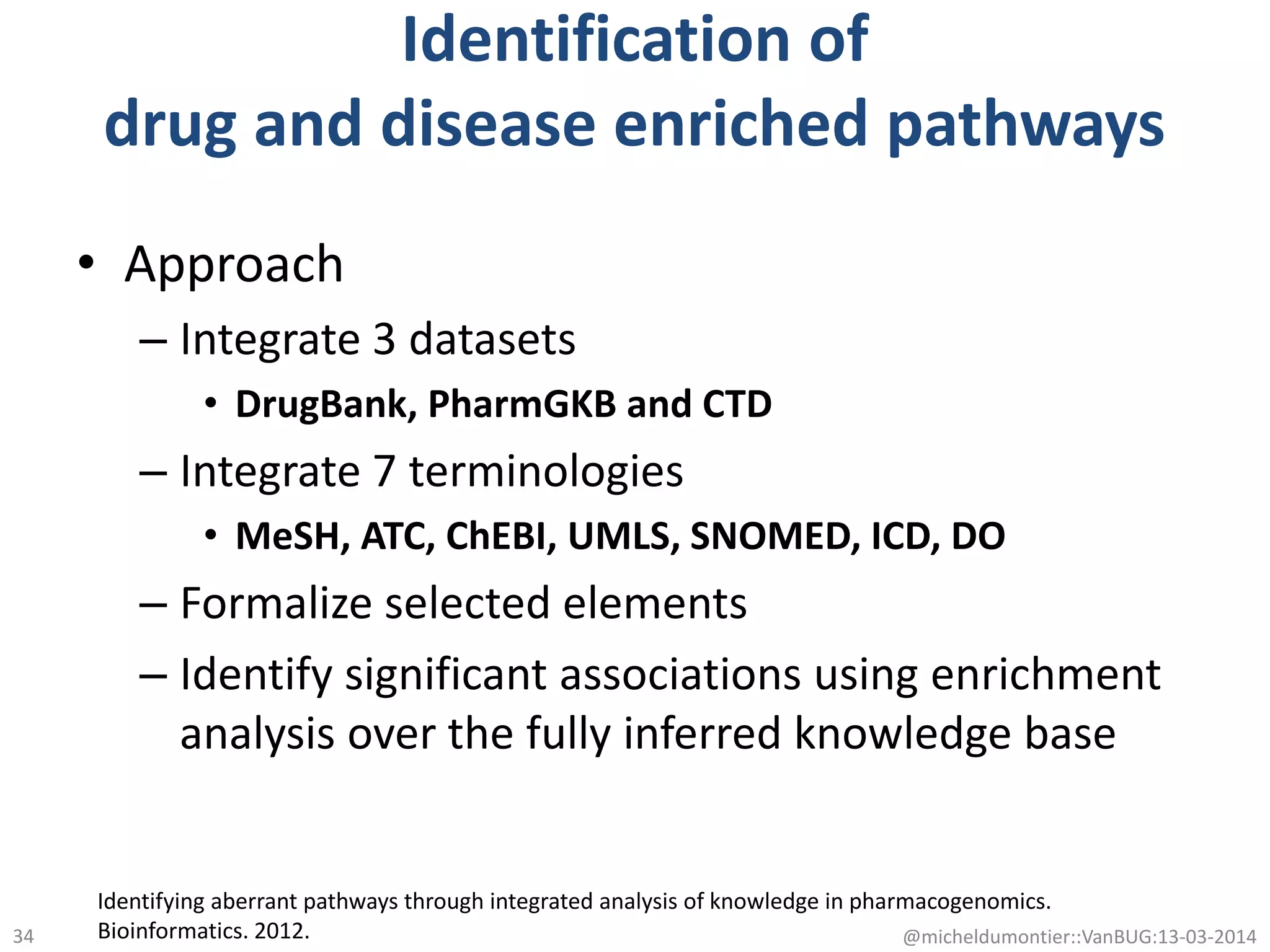 Identification of
drug and disease enriched pathways
• Approach
– Integrate 3 datasets
• DrugBank, PharmGKB and CTD
– Integrate 7 terminologies
• MeSH, ATC, ChEBI, UMLS, SNOMED, ICD, DO
– Formalize selected elements
– Identify significant associations using enrichment
analysis over the fully inferred knowledge base
Identifying aberrant pathways through integrated analysis of knowledge in pharmacogenomics.
Bioinformatics. 2012. @micheldumontier::VanBUG:13-03-201434
 
