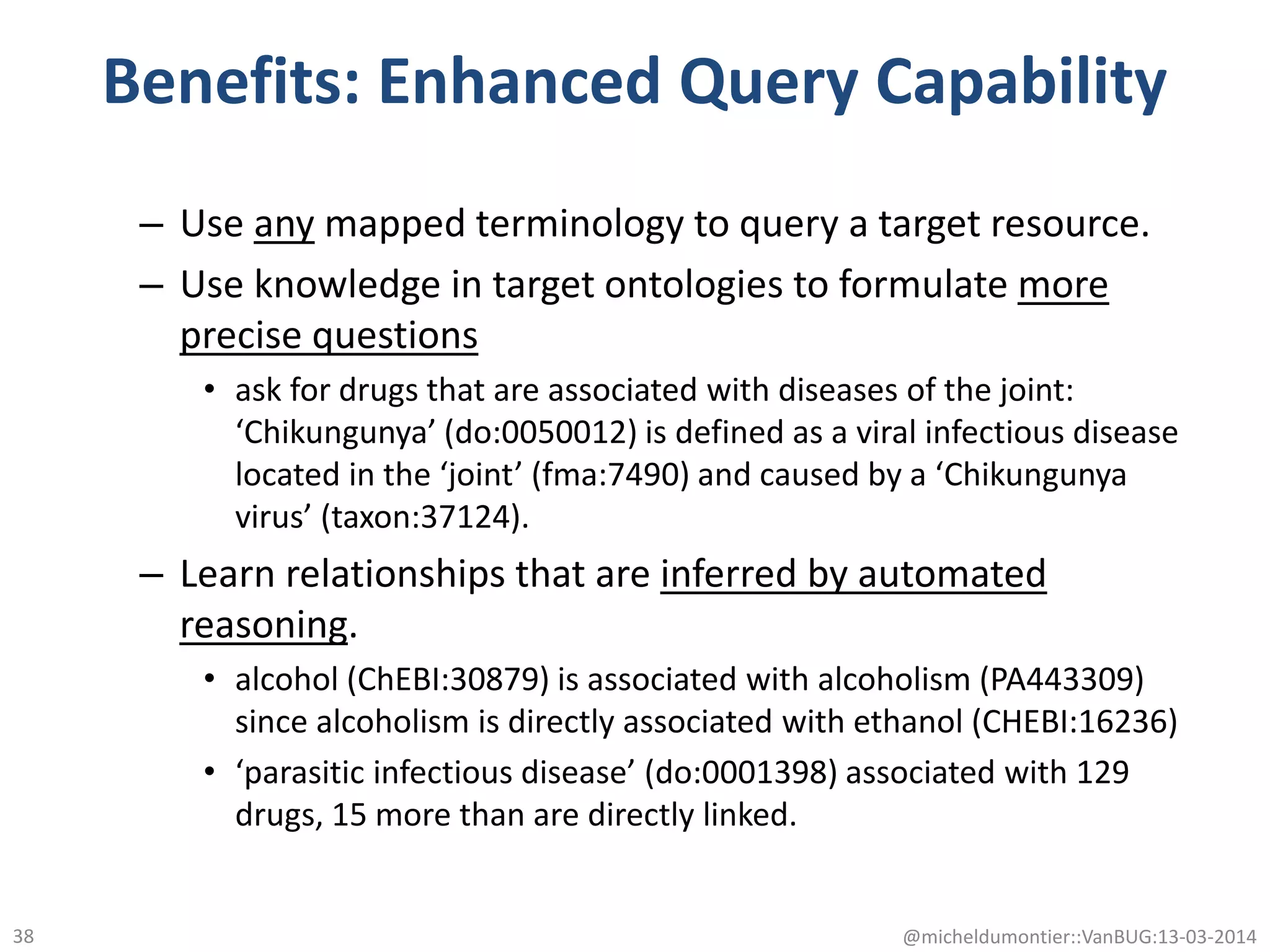 Benefits: Enhanced Query Capability
– Use any mapped terminology to query a target resource.
– Use knowledge in target ontologies to formulate more
precise questions
• ask for drugs that are associated with diseases of the joint:
‘Chikungunya’ (do:0050012) is defined as a viral infectious disease
located in the ‘joint’ (fma:7490) and caused by a ‘Chikungunya
virus’ (taxon:37124).
– Learn relationships that are inferred by automated
reasoning.
• alcohol (ChEBI:30879) is associated with alcoholism (PA443309)
since alcoholism is directly associated with ethanol (CHEBI:16236)
• ‘parasitic infectious disease’ (do:0001398) associated with 129
drugs, 15 more than are directly linked.
@micheldumontier::VanBUG:13-03-201438
 