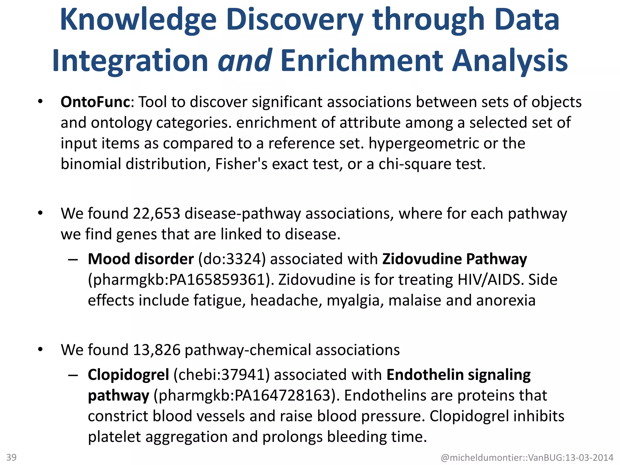 Knowledge Discovery through Data
Integration and Enrichment Analysis
• OntoFunc: Tool to discover significant associations between sets of objects
and ontology categories. enrichment of attribute among a selected set of
input items as compared to a reference set. hypergeometric or the
binomial distribution, Fisher's exact test, or a chi-square test.
• We found 22,653 disease-pathway associations, where for each pathway
we find genes that are linked to disease.
– Mood disorder (do:3324) associated with Zidovudine Pathway
(pharmgkb:PA165859361). Zidovudine is for treating HIV/AIDS. Side
effects include fatigue, headache, myalgia, malaise and anorexia
• We found 13,826 pathway-chemical associations
– Clopidogrel (chebi:37941) associated with Endothelin signaling
pathway (pharmgkb:PA164728163). Endothelins are proteins that
constrict blood vessels and raise blood pressure. Clopidogrel inhibits
platelet aggregation and prolongs bleeding time.
@micheldumontier::VanBUG:13-03-201439
 