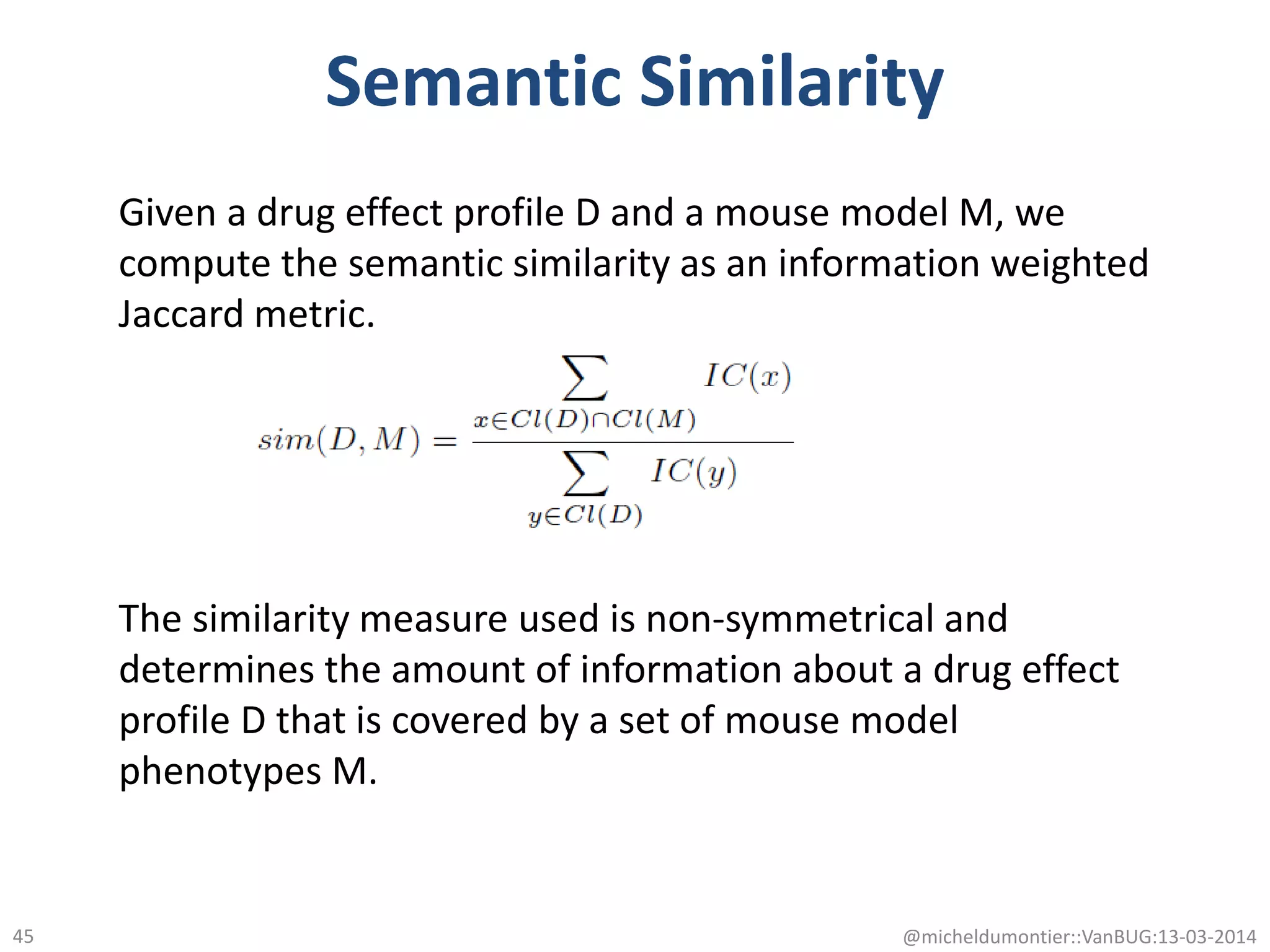 Semantic Similarity
@micheldumontier::VanBUG:13-03-201445
Given a drug effect profile D and a mouse model M, we
compute the semantic similarity as an information weighted
Jaccard metric.
The similarity measure used is non-symmetrical and
determines the amount of information about a drug effect
profile D that is covered by a set of mouse model
phenotypes M.
 