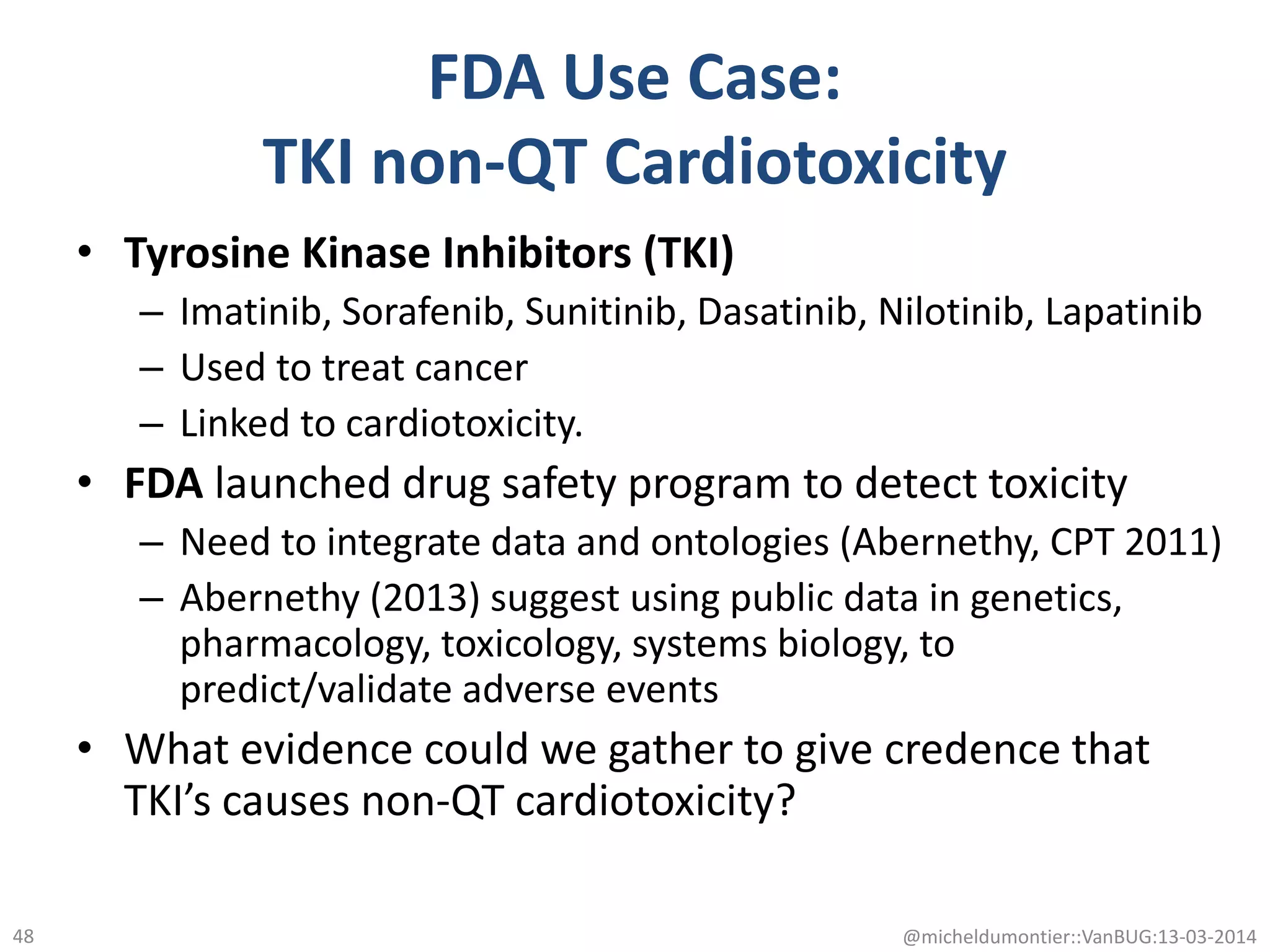 • Tyrosine Kinase Inhibitors (TKI)
– Imatinib, Sorafenib, Sunitinib, Dasatinib, Nilotinib, Lapatinib
– Used to treat cancer
– Linked to cardiotoxicity.
• FDA launched drug safety program to detect toxicity
– Need to integrate data and ontologies (Abernethy, CPT 2011)
– Abernethy (2013) suggest using public data in genetics,
pharmacology, toxicology, systems biology, to
predict/validate adverse events
• What evidence could we gather to give credence that
TKI’s causes non-QT cardiotoxicity?
@micheldumontier::VanBUG:13-03-201448
FDA Use Case:
TKI non-QT Cardiotoxicity
 
