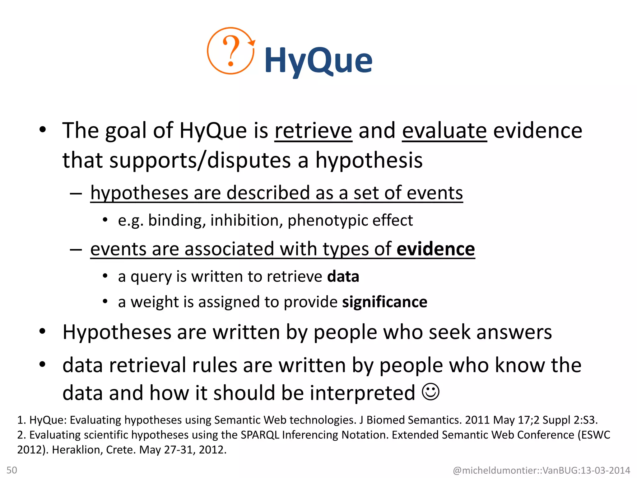 • The goal of HyQue is retrieve and evaluate evidence
that supports/disputes a hypothesis
– hypotheses are described as a set of events
• e.g. binding, inhibition, phenotypic effect
– events are associated with types of evidence
• a query is written to retrieve data
• a weight is assigned to provide significance
• Hypotheses are written by people who seek answers
• data retrieval rules are written by people who know the
data and how it should be interpreted 
@micheldumontier::VanBUG:13-03-201450
HyQue
1. HyQue: Evaluating hypotheses using Semantic Web technologies. J Biomed Semantics. 2011 May 17;2 Suppl 2:S3.
2. Evaluating scientific hypotheses using the SPARQL Inferencing Notation. Extended Semantic Web Conference (ESWC
2012). Heraklion, Crete. May 27-31, 2012.
 