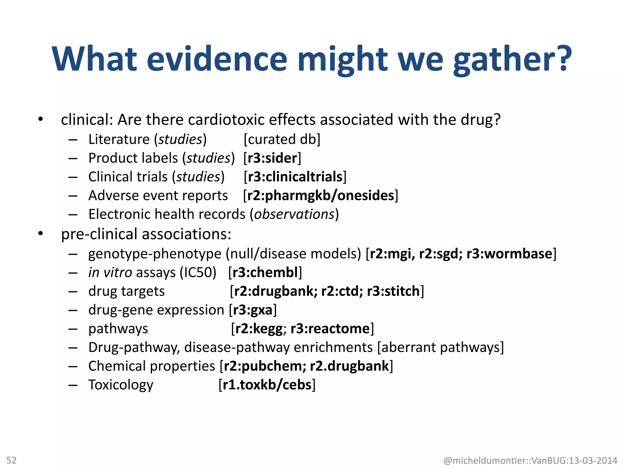 What evidence might we gather?
• clinical: Are there cardiotoxic effects associated with the drug?
– Literature (studies) [curated db]
– Product labels (studies) [r3:sider]
– Clinical trials (studies) [r3:clinicaltrials]
– Adverse event reports [r2:pharmgkb/onesides]
– Electronic health records (observations)
• pre-clinical associations:
– genotype-phenotype (null/disease models) [r2:mgi, r2:sgd; r3:wormbase]
– in vitro assays (IC50) [r3:chembl]
– drug targets [r2:drugbank; r2:ctd; r3:stitch]
– drug-gene expression [r3:gxa]
– pathways [r2:kegg; r3:reactome]
– Drug-pathway, disease-pathway enrichments [aberrant pathways]
– Chemical properties [r2:pubchem; r2.drugbank]
– Toxicology [r1.toxkb/cebs]
@micheldumontier::VanBUG:13-03-201452
 