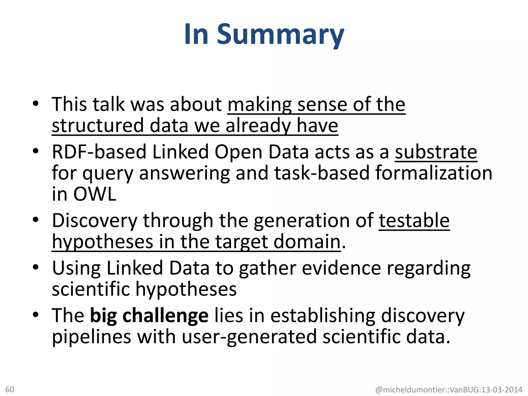 In Summary
• This talk was about making sense of the
structured data we already have
• RDF-based Linked Open Data acts as a substrate
for query answering and task-based formalization
in OWL
• Discovery through the generation of testable
hypotheses in the target domain.
• Using Linked Data to gather evidence regarding
scientific hypotheses
• The big challenge lies in establishing discovery
pipelines with user-generated scientific data.
@micheldumontier::VanBUG:13-03-201460
 