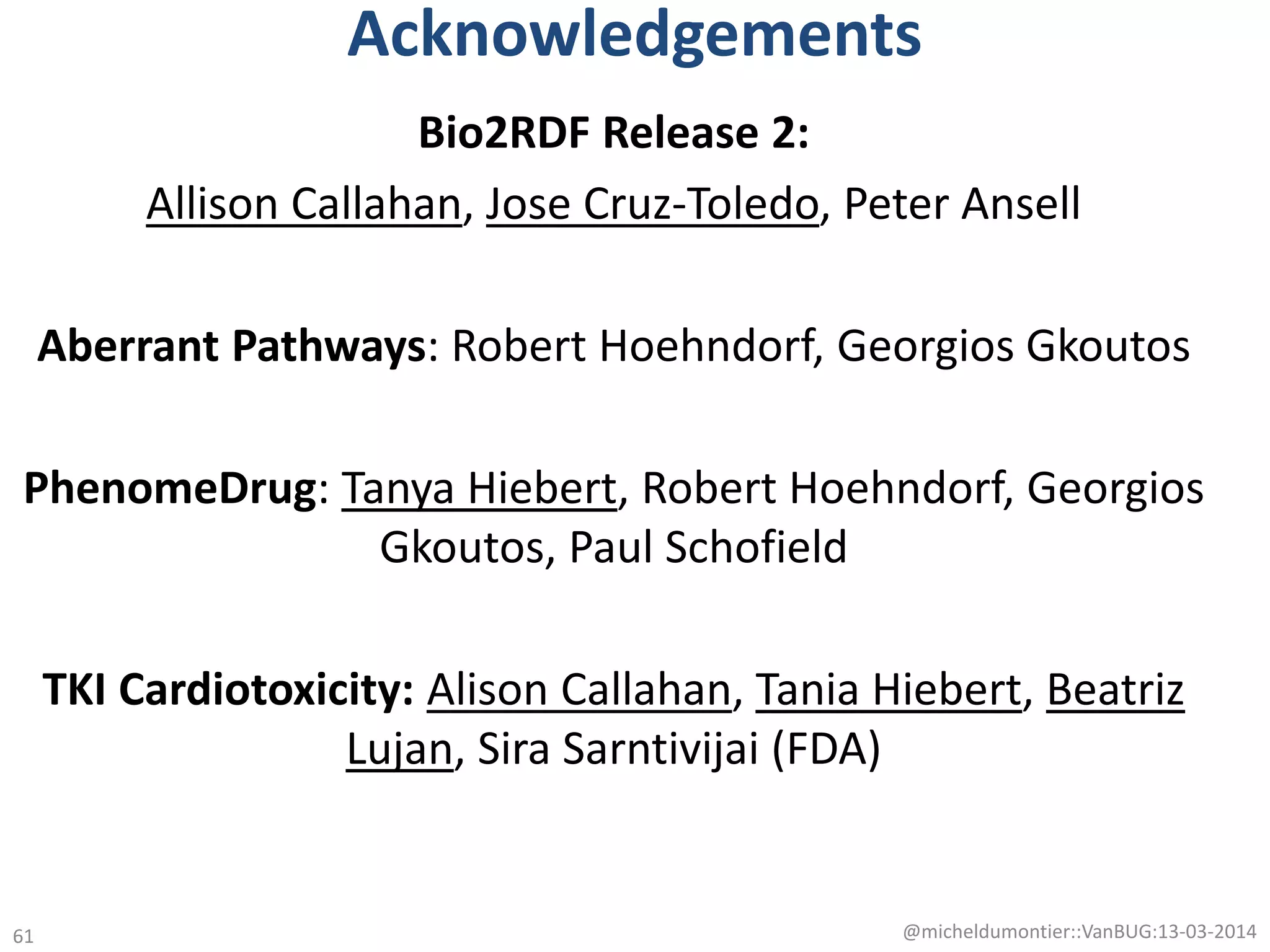 Acknowledgements
Bio2RDF Release 2:
Allison Callahan, Jose Cruz-Toledo, Peter Ansell
Aberrant Pathways: Robert Hoehndorf, Georgios Gkoutos
PhenomeDrug: Tanya Hiebert, Robert Hoehndorf, Georgios
Gkoutos, Paul Schofield
TKI Cardiotoxicity: Alison Callahan, Tania Hiebert, Beatriz
Lujan, Sira Sarntivijai (FDA)
@micheldumontier::VanBUG:13-03-201461
 