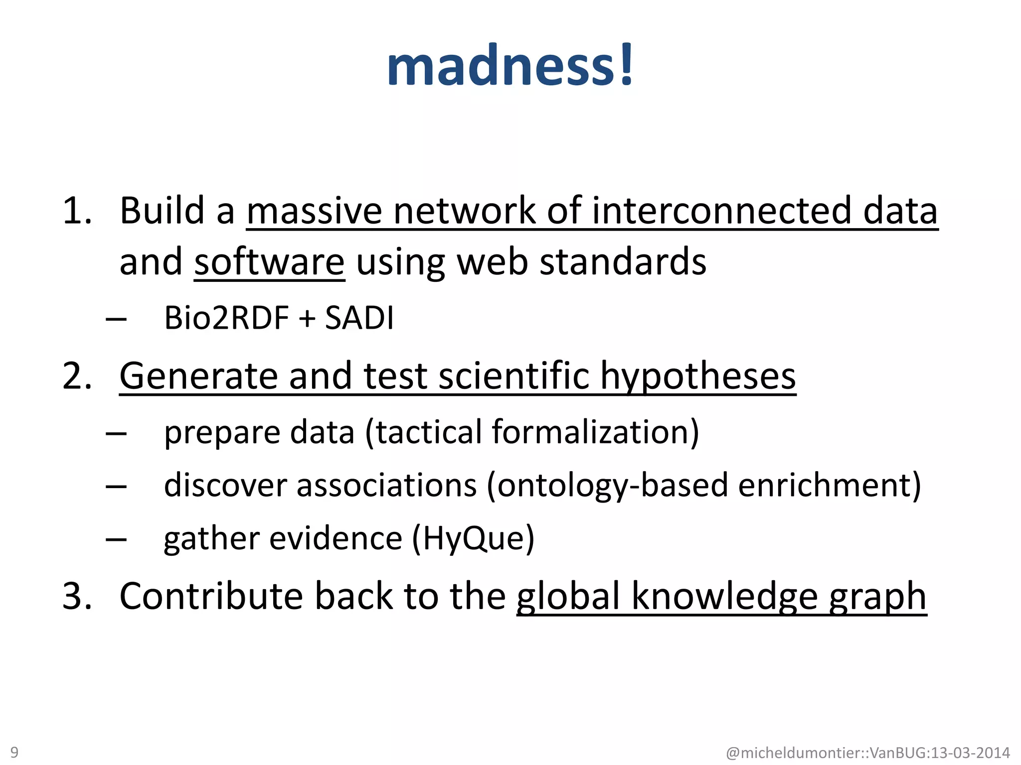 madness!
1. Build a massive network of interconnected data
and software using web standards
– Bio2RDF + SADI
2. Generate and test scientific hypotheses
– prepare data (tactical formalization)
– discover associations (ontology-based enrichment)
– gather evidence (HyQue)
3. Contribute back to the global knowledge graph
@micheldumontier::VanBUG:13-03-20149
 